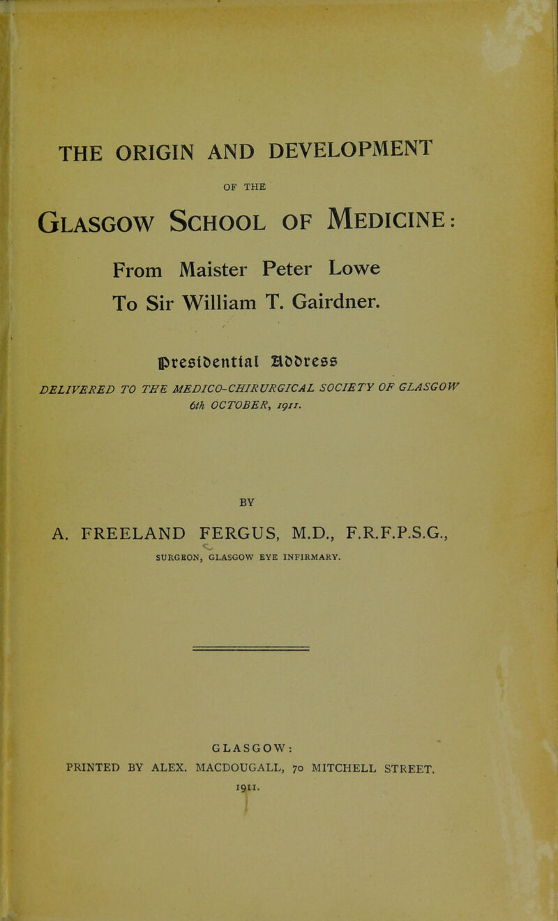 OF THE Glasgow School of Medicine: From Maister Peter Lowe To Sir William T. Gairdner. presidential B&fcress DELIVERED TO THE MEDICO-CHIRURGICAL SOCIETY OF GLASGOW 6th OCTOBER, igu. BY A. FREELAND FERGUS, M.D., F.R.F.P.S.G., SURGEON, GLASGOW EYE INFIRMARY. GLASGOW: PRINTED BY ALEX. MACDOUGALL, 70 i oil. MITCHELL STREET.