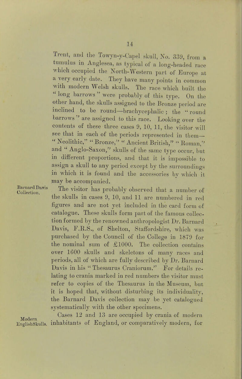 Trent, and the Towyn-y-Capel skull, No. 339, from a tumulus in Anglesea, as typical of a long-headed race which occupied the North-Western part of Europe at a very early date. They have many points in common with modern Welsh skulls. The race which built the  long barrows  were probably of this type. On the other hand, the skulls assigned to the Bronze period are inclined to be round—brachycephalic ; the  round barrows  are assigned to this race. Looking over the contents of these three cases 9, 10, 11, the visitor will see that in each of the periods represented in them—  Neolithic,  Bronze/'  Ancient British,  Roman, and  Anglo-Saxon/' skulls of the same type occur, but in different proportions, and that it is impossible to assign a skull to any period except by the surroundings in which it is found and the accessories by which it may be accompanied. OoSctfon^8 The Yisitor haS Probably observed that a number of the skulls in cases 9, 10, and 11 are numbered in red figures and are not yet included in the card form of catalogue. These skulls form part of the famous collec- tion formed by the renowned anthropologist Dr. Bai-nard Davis, F.R.S., of Shelton, Staffordshire, which was purchased by the Council of the College in 1879 for the nominal sum of £1000. The collection contains over 1600 skulls and skeletons of many races and periods, all of which are fully described by Dr. Barnard Davis in his  Thesaurus Craniorum. For details re- lating to crania marked in red numbers the visitor must refer to copies of the Thesaurus in the Museum, but it is hoped that, without disturbing its individuality, the Barnard Davis collection may be yet catalogued systematically with the other specimens. Cases 12 and 13 are occupied by crania of modern English'Skulls, inhabitants of England, or comparatively modern, for