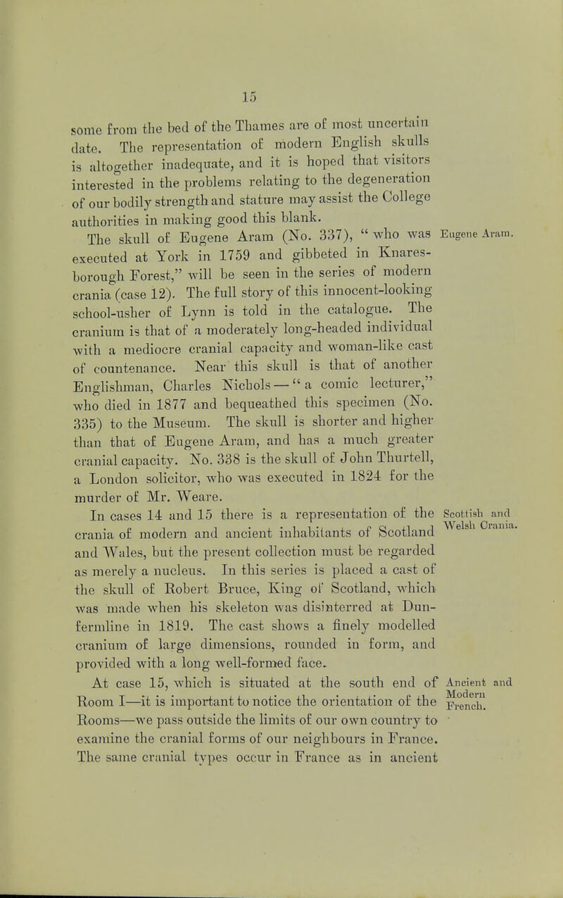 some from the bed of the Thames are of most uncertain date. The representation of modern English skulls is altogether inadequate, and it is hoped that visitors interested in the problems relating to the degeneration of our bodily strength and stature may assist the College authorities in making good this blank. The skull of Eugene Aram (No. 337),  who was Eugene Aram, executed at York in 1759 and gibbeted in Knares- borough Forest, will be seen in the series of modern crania (case 12). The full story of this innocent-looking school-usher of Lynn is told in the catalogue. The cranium is that of a moderately long-headed individual with a mediocre cranial capacity and woman-like cast of countenance. Near this skull is that of another Englishman, Charles Nichols —a comic lecturer, who died in 1877 and bequeathed this specimen (No. 335) to the Museum. The skull is shorter and higher than that of Eugene Aram, and has a much greater cranial capacity. No. 338 is the skull of John Thurtell, a London solicitor, who wTas executed in 1824 for the murder of Mr. Weare. In cases 14 and 15 there is a representation of the Scottish and crania of modern and ancient inhabitants of Scotland 631 ' and Wales, but the present collection must be regarded as merely a nucleus. In this series is placed a cast of the skull of Robert Bruce, King of Scotland, which was made when his skeleton was disinterred at Dun- fermline in 1819. The cast shows a finely modelled cranium of large dimensions, rounded in form, and provided with a long well-formed face. At case 15, which is situated at the south end of Ancient and Room I—it is important to notice the orientation of the French. Rooms—we pass outside the limits of our own country to exa?nine the cranial forms of our neighbours in France. The same cranial types occur in France as in ancient