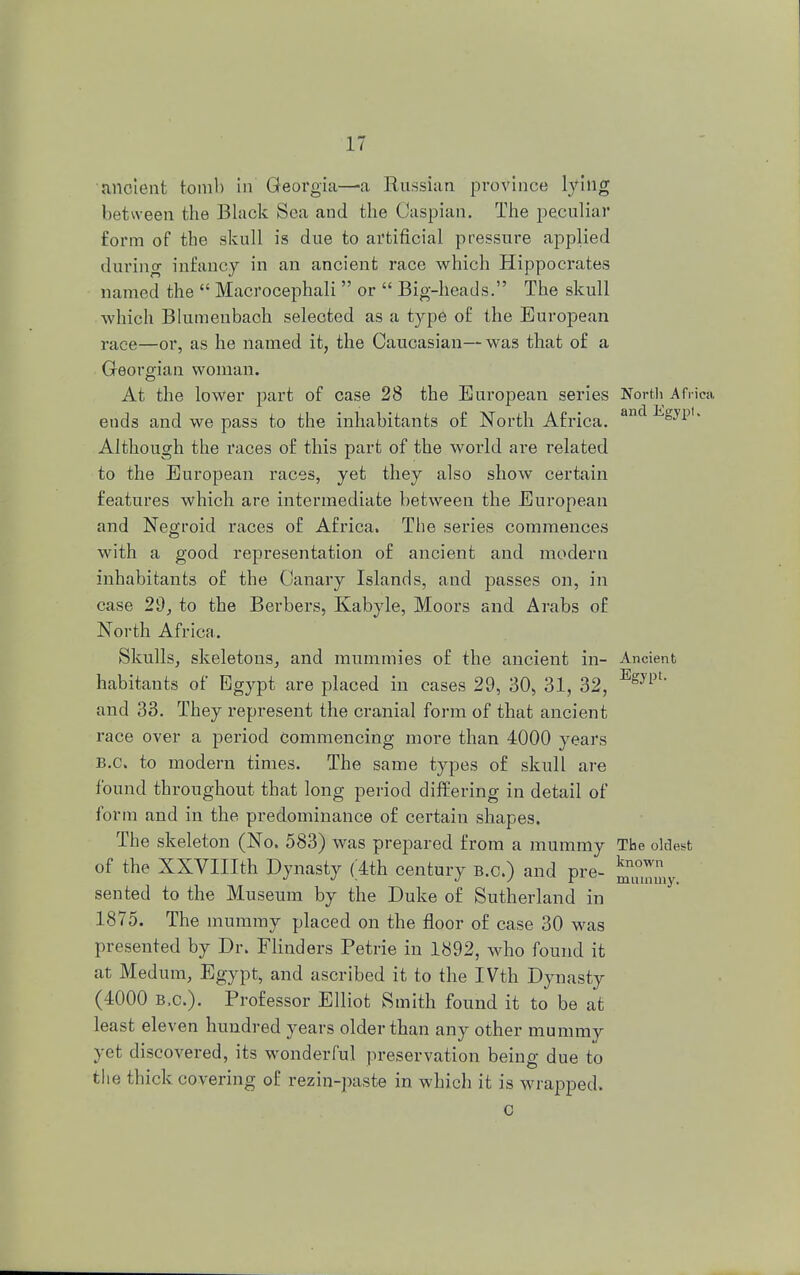 ancient tomb in Georgia—a Russian province lying between the Black Sea and the Caspian. The peculiar form of the skull is due to artificial pressure applied during infancy in an ancient race which Hippocrates named the  Macrocephali  or  Big-heads. The skull which Blumenbaoh seleoted as a type of the European race—or, as he named it, the Caucasian—was that of a Georgian woman. At the lower part of case 28 the European series North Africa ends and we pass to the inhabitants of North Africa. anclEsyp'- Although the races of this part of the world are related to the European races, yet they also show certain features which are intermediate between the European and Negroid races of Africa. The series commences with a good representation of ancient and modern inhabitants of the Canary Islands, and passes on, in case 29, to the Berbers, Kabyle, Moors and Arabs of North Africa. Skulls, skeletons, and mummies of the ancient in- Ancient habitants of Egypt are placed in cases 29, 30, 31, 32, Egypt and 33. They represent the cranial form of that ancient race over a period Commencing more than 4000 years B.C. to modern times. The same types of skull are found throughout that long period differing in detail of form and in the predominance of certain shapes. The skeleton (No. 583) was prepared from a mummy The oldest of the XXVIIIth Dynasty (4th century B.C.) and pre- J^0™ sented to the Museum by the Duke of Sutherland in 1875. The mummy placed on the floor of case 30 was presented by Dr. Flinders Petrie in 1892, who found it at Medum, Egypt, and ascribed it to the IVth Dynasty (4000 B.C.). Professor Elliot Smith found it to be at least eleven hundred years older than any other mummy yet discovered, its wonderful preservation being due to the thick covering of rezin-paste in which it is wrapped. c