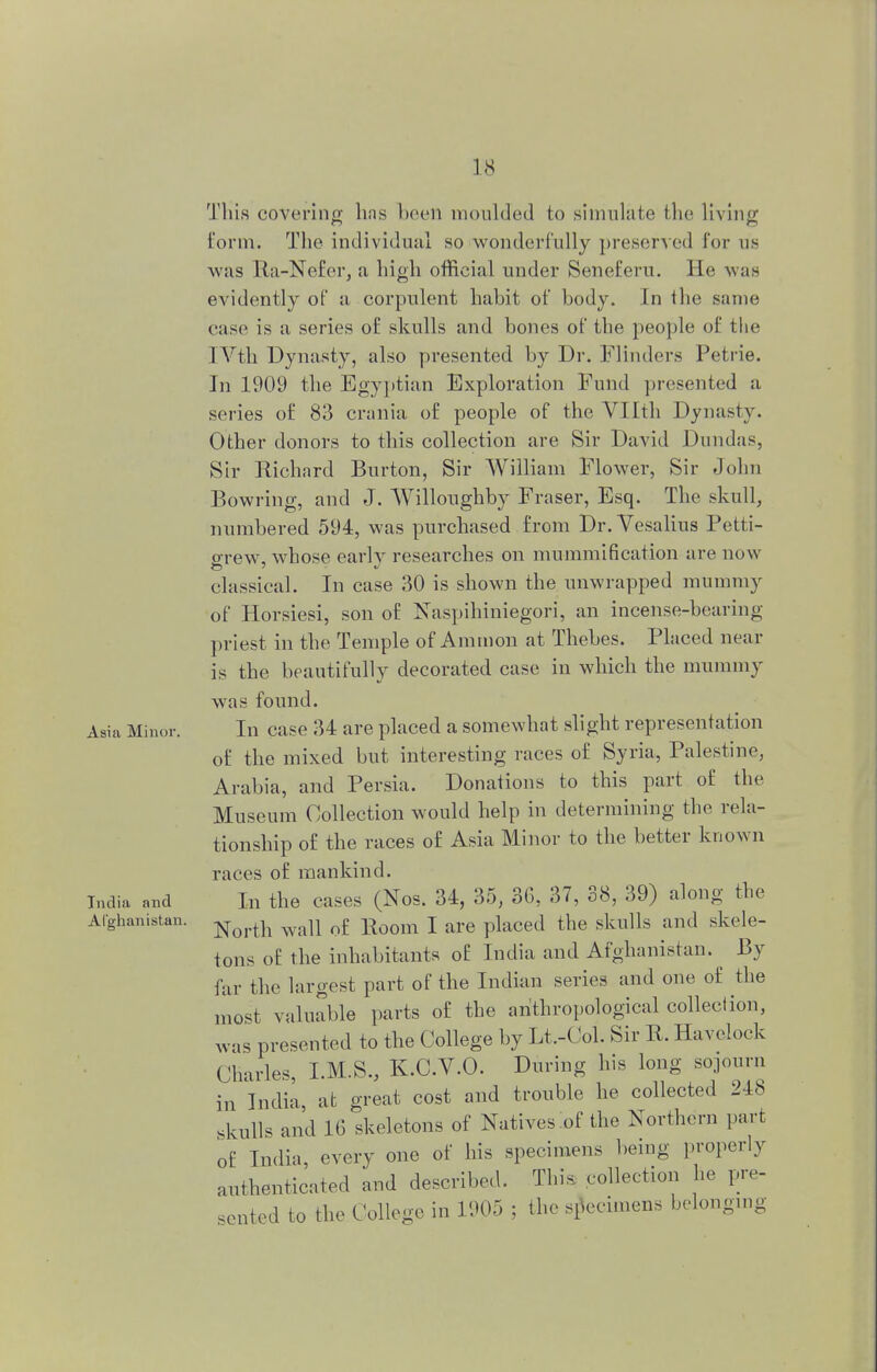 This covering has been moulded to simulate the living form. The individual so wonderfully preserved for us was Ra-Ne£er, a high official under Seneferu. He was evidently of a corpulent habit of body. In the same ease is a series of skulls and bones of the people of the IVth Dynasty, also presented by Dr. Flinders Petrie. In 1909 the Egyptian Exploration Fund presented a series of 83 crania of people of the Vllth Dynasty. Other donors to this collection are Sir David Dundas, Sir Richard Burton, Sir William Flower, Sir John Bowring, and J. Willoughby Fraser, Esq. The skull, numbered 594, was purchased from Dr. Vesalins Petti- grew, whose early researches on mummification are now classical. In case 30 is shown the unwrapped mummy of Horsiesi, son of Naspihiniegori, an incense-bearing priest in the Temple of Amnion at Thebes. Placed near is the beautifully decorated case in which the mummy was found. Asia Minor. In case 34 are placed a somewhat slight representation of the mixed but interesting races of Syria, Palestine, Arabia, and Persia. Donations to this part of the Museum Collection would help in determining the rela- tionship of the races of Asia Minor to the better known races of mankind. India and In the eases (Nos. 34, 35, 36, 37, 38, 39) along the Afghanistan. North wall q£ Eoom j are placej t|ie skulls and skele- tons of the inhabitants of India and Afghanistan. By far the largest part of the Indian series and one of the most valuable parts of the anthropological collection, was presented to the College by Lt.-Col. Sir R. Havelock Charles, I.M.S., K.C.V.O. During his long sojourn in India, at great cost and trouble he collected 218 skulls and 16 skeletons of Natives of the Northern part of India, every one of his specimens being properly authenticated and described. This collection he pre- sented to the College in 1905 ; the specimens belonging
