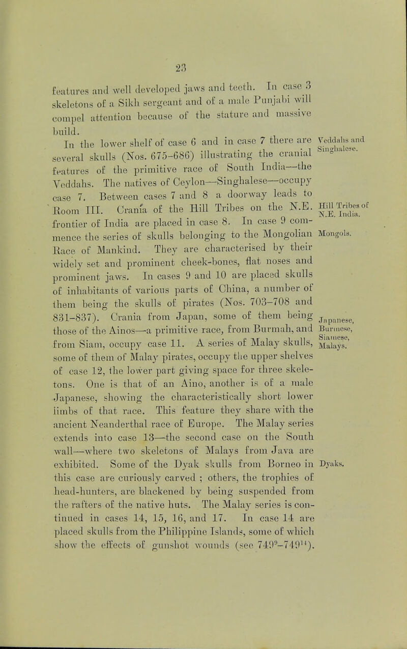 Eeatures and well developed jaws and teeth. In case 3 skeletons of a Sikh sergeant and of a male Punjabi will compel attention because of the stature and massive build. In the lower shelf of case 6 and in case 7 there are Veddahsand several skulls (Nos. 675-686) illustrating the cranial ^a0se- features of the primitive race of South India—the Veddahs. The natives of Ceylon—Singhalese—occupy case 7. Between cases 7 and 8 a doorway leads to Room III. Cram'a of the Hill Tribes on the N.E. HiU Trihj.of frontier of India are placed in case 8. In case 9 com- mence the series of skulls belonging to the Mongolian Mongols. Race of Mankind. They are characterised by their widely set and prominent cheek-bones, flat noses and prominent jaws. In cases 9 and 10 are placed skulls of inhabitants of various parts of China, a number of them being the skulls of pirates (Nos. 703-708 and 831-837). Crania from Japan, some of them being Jnpanesei those of the Ainos—a primitive race, from Burmah, and Burmese, from Siam, occupy case 11. A series of Malay skulls, M5a^!' some of them of Malay pirates, occupy the upper shelves of case 12, the lower part giving space for three skele- tons. One is that of an Aino, another is of a male Japanese, showing the characteristically short lower limbs of that race. This feature they share with the ancient Neanderthal race of Europe. The Malay series extends into case 13—the second case on the South wall—where two skeletons of Malays from Java are exhibited. Some of the Dyak skulls from Borneo in Dyaks. this case are curiously carved ; others, the trophies of head-hunters, are blackened by being suspended from the rafters of the native huts. The Malay series is con- tinued in cases 14, 15, 16, and 17. In case 14 are placed skulls from the Philippine Islands, some of which show the effects of gunshot wounds (see 749i,-74914).