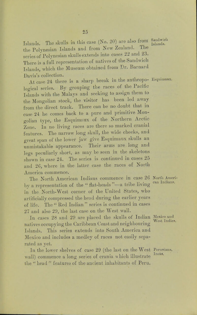 Islands. The skulls in this case (No. 20) are also from Sandwich the Polynesian Islands and from New Zealand. The series of Polynesian skulls extends into cases 22 and 23. There is a full representation of natives of the Sandwich Islands, which the Museum obtained from Dr. Barnard Davis's collection. At case 24 there is a sharp break in the anthropo- Esquimaux, logical series. By grouping the races of the Pacific IsLids with the Malays and seeking to assign them to the Mongolian stock, the visitor has been led away from the direct track. There can be no doubt that in case 24 he comes back to a pure and primitive Mon- golian type, the Esquimaux of the Northern Arctic Zone. In no living races are there so marked cranial features. The narrow long skull, the wide cheeks, and great span of the lower jaw give Esquimaux skulls an unmistakable appearance. Their arms are. long and legs peculiarly short, as may be seen in the skeletons shown in case 24. The series is continued in cases 25 and 26, where in the latter case the races of North America commence. The North American Indians commence in case 26 North Ameri- by a representation of the  flat-heads —a tribe living CBn In lans< in the North-West corner of the United States, who artificially compressed the heiid during the earlier years of life. The  Red Indian  series is continued in cases 27 and also 20, the last case on the West wall. In cases 28 and 29 are placed the skulls of Indian Mexico and W ©st inclit?f*, natives occupying the Caribbean Coast and neighbouring- Islands. This series extends into South America and Mexico and includes a medley of races not easily sepa- rated as yet. In the lower shelves of case 29 (the last on the West Peruvians, wall) commence a long series of crania v\hich illustrate the  head  features of the ancient inhabitants of Peru.