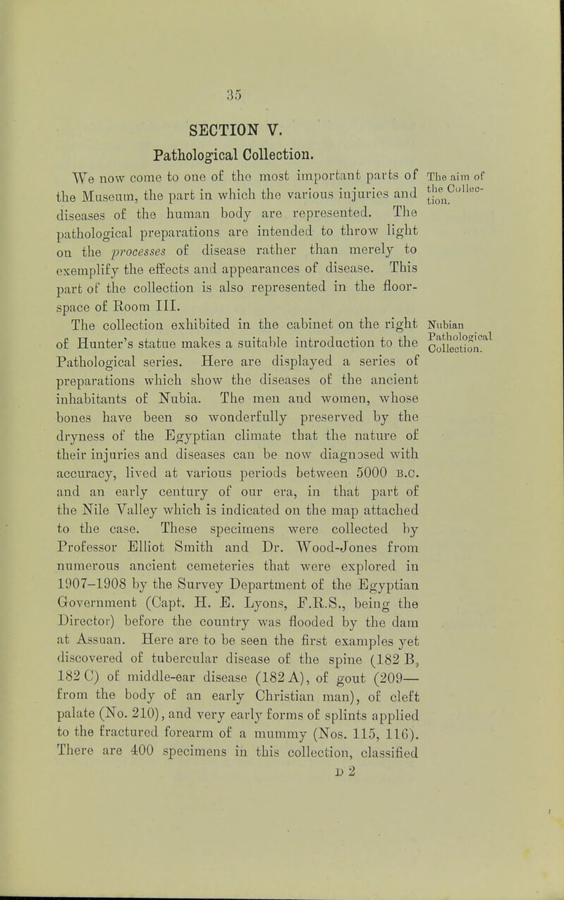 the Collec- tion. SECTION V. Pathological Collection. We now come to one of the most important parts of The aim of the Museum, the part in which the various injuries and diseases of the human body are represented. The pathological preparations are intended to throw light on the processes of disease rather than merely to exemplify the effects and appearances of disease. This part of the collection is also represented in the floor- space of Room III. The collection exhibited in the cabinet on the right Nubian of Hunter's statue makes a suitable introduction to the Colkcdon°al Pathological series. Here are displayed a series of preparations which show the diseases of the ancient inhabitants of Nubia. The men and women, whose bones have been so wonderfully preserved by the dryness of the Egyptian climate that the nature of their injuries and diseases can be now diagnosed with accuracy, lived at various periods between 5000 B.C. and an early century of our era, in that part of the Nile Yalley which is indicated on the map attached to the case. These specimens were collected by Professor Elliot Smith and Dr. Wood-Jones from numerous ancient cemeteries that were explored in 1907-1908 by the Survey Department of the Egyptian Government (Capt. H. E. Lyons, E.R.S., being the Director) before the country was flooded by the dam at Assuan. Here are to be seen the first examples yet discovered of tubercular disease of the spine (182 B5 182 C) of middle-ear disease (182 A), of gout (209— from the body of an early Christian man), of cleft palate (No. 210), and very early forms of splints applied to the fractured forearm of a mummy (Nos. 115, 11G). There are 400 specimens in this collection, classified » 2 i