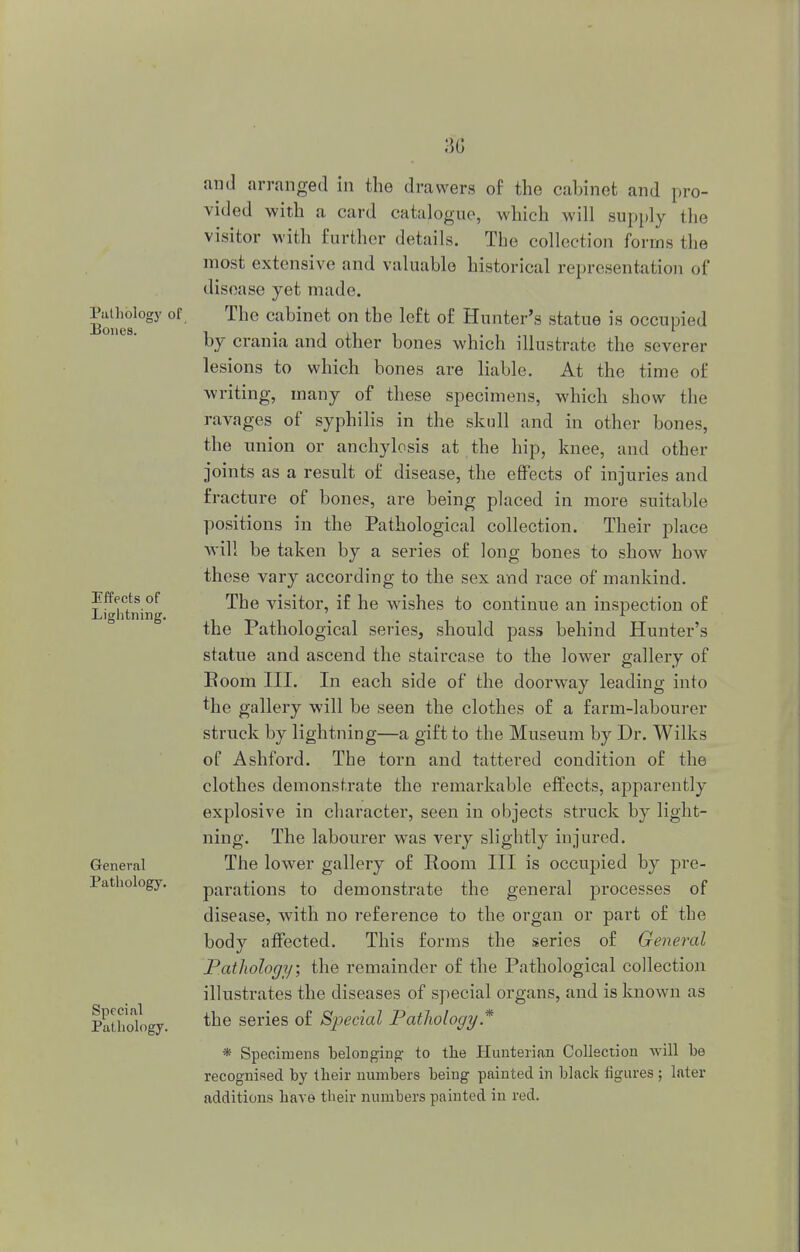 Pathology of Bones. Effects of Lightning. General Pathology. Special Pathology. and arranged in the drawers of the cabinet and pro- vided with a card catalogue, which will supply the visitor with further details. The collection forms the most extensive and valuable historical representation of disoase yet made. The cabinet on the left of Hunter's statue is occupied by crania and other bones which illustrate the severer lesions to which bones are liable. At the time of writing, many of these specimens, which show the ravages of syphilis in the skull and in other bones, the union or anchylosis at the hip, knee, and other joints as a result of disease, the effects of injuries and fracture of bones, are being placed in more suitable positions in the Pathological collection. Their place will be taken by a series of long bones to show how these vary according to the sex and race of mankind. The visitor, if he wishes to continue an inspection of the Pathological series, should pass behind Hunter's statue and ascend the staircase to the lower gallery of Room III. In each side of the doorway leading into fhe gallery will be seen the clothes of a farm-labourer struck by lightning—a gift to the Museum by Dr. Wilks of Ashford. The torn and tattered condition of the clothes demonstrate the remarkable effects, apparently explosive in character, seen in objects struck by light- ning. The labourer was very slightly injured. The lower gallery of Room III is occupied by pre- parations to demonstrate the general processes of disease, with no reference to the organ or part of the body affected. This forms the series of General Pathology; the remainder of the Pathological collection illustrates the diseases of special organs, and is known as the series of Special Pathology * * Specimens belonging to the Hunteriau Collection will be recognised by tbeir numbers being painted in black figures; later additions have their numbers painted in red.