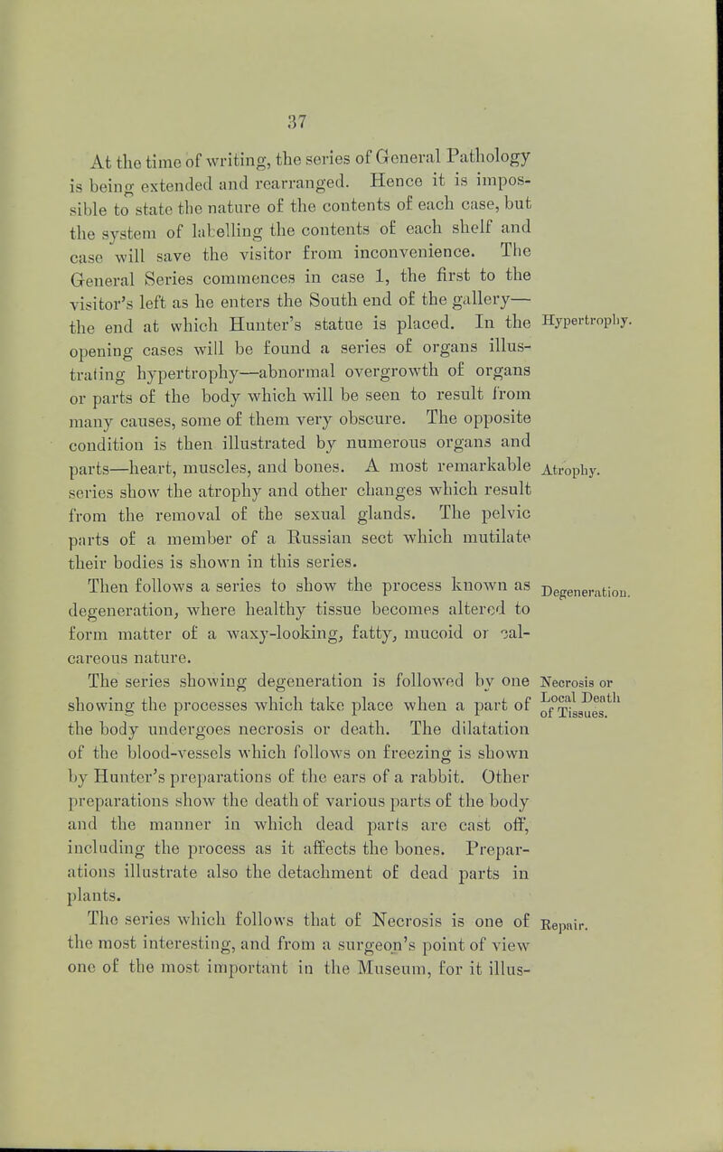 At the time of writing, the series of General Pathology is being extended and rearranged. Hence it is impos- sible to state the nature of the contents of each case, but the system of labelling the contents of each shelf and case will save the visitor from inconvenience. The General Series commences in case 1, the first to the visitor's left as he enters the South end of the gallery— the end at which Hunter's statue is placed. In the Hypertrophy, opening cases will be found a series of organs illus- trating hypertrophy—abnormal overgrowth of organs or parts of the body which will be seen to result from many causes, some of them very obscure. The opposite condition is then illustrated by numerous organs and parts—heart, muscles, and bones. A most remarkable Atropby. series show the atrophy and other changes which result from the removal of the sexual glands. The pelvic parts of a member of a Russian sect which mutilate their bodies is shown in this series. Then follows a series to show the process known as Degeneration, degeneration, where healthy tissue becomes altered to form matter of a waxy-looking, fatty, mucoid or cal- careous nature. The series showing degeneration is followed bv one Necrosis or showing the processes which take place when a part of 0f°rriSSUes 1 the body undergoes necrosis or death. The dilatation of the blood-vessels which follows on freezing is shown by Hunter's preparations of the ears of a rabbit. Other preparations show the death of various parts of the body and the manner in which dead parts are cast off, including the process as it affects the bones. Prepar- ations illustrate also the detachment of dead parts in plants. The series which follows that of Necrosis is one of Repair, the most interesting, and from a sm-geon's point of view one of the most important in the Museum, for it illus-