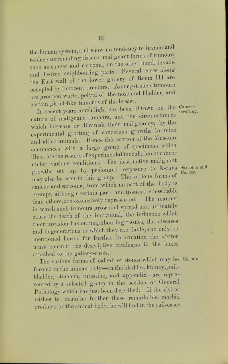 4:i fte human system, and show no tendency to invade md replace surrounding tissue; malignant forms o£ tumou such as cancer and sarcoma, on the other hand, invade and destroy neighbouring parts Several cases along the East wall or the lower gallery of Room III are occupied by innocent tumours. Amongst such tumours are grouped warts, polypi of the nose and bladder, and certain gland-like tumours of the breast. In recent years much light has been thrown on the Oancex^ nature of malignant tumours, and the circumstances which increase or diminish their malignancy, by the experimental grafting of cancerous growths in mice and allied animals. Hence this sectiou of the Museum commences with a large group of specimens which illustrate the results of experimental inoculation of cancer under various conditions. The destructive malignant growths set up by prolonged exposure to X-rays Sarcoma aud may also be seen in this group. The various forms of cancer and sarcoma, from which no part of the body is exempt, although certain parts and tissues are less liable than others, are extensively represented. The manner in which such tumours grow and spread and ultimately cause the death of the individual, the influence which their invasion has on neighbouring tissues, the diseases and degenerations to which they are liable, can only be mentioned here ; for further information the visitor must consult the descriptive catalogue in the boxes attached to the gallery-cases. The various forms of calculi or stones which may be Calculi, formed in the human body—in the bladder, kidney, gall- bladder, stomach, intestine, and appendix—are repre- sented by a selected group in the section of General Pathology which has just been described. If the visitor wishes to examine further these remarkable morbid products of the animal body, he will find in the rail-cases