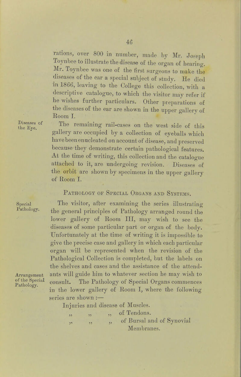 Diseases of the Eye. rations, over 800 in number, made by Mr. Joseph Toynbee to illustrate the disease of the organ of hearing. Mr. Toynbee was one of the hirst surgeons to make the diseases of the ear a special subject of study. He died in 1866, leaving to the College this collection, with a descriptive catalogue, to which the visitor may refer if he wishes further particulars. Other preparations of the diseases of the ear are shown in the upper gallery of Room I. The remaining rail-cases on the west side of this gallery are occupied by a collection of eyeballs which have been enucleated on account of disease, and preserved because they demonstrate certain pathological features. At the time of writing, this collection and the cataWue attached to it, are undergoing revision. Diseases of the orbit are shown by specimens in the upper gallery of Room I. Special Pathology. Arrangement of the Special Pathology. Pathology of Special Organs and Systems. The visitor, after examining the series illustrating the general principles of Pathology arranged round the lower gallery of Room III, may wish to see the diseases of some particular part or organ of the body. Unfortunately at the time of writing it is impossible to give the precise case and gallery in which each particular organ will be represented when the revision of the Pathological Collection is completed, but the labels on the shelves and cases and the assistance of the attend- ants will guide him to whatever section he may wish to consult. The Pathology of Special Organs commences in the lower gallery of Room I, where the following series are shown :— Injuries and disease of Muscles. of Tendons. of Bursal and of Synovial Membranes.