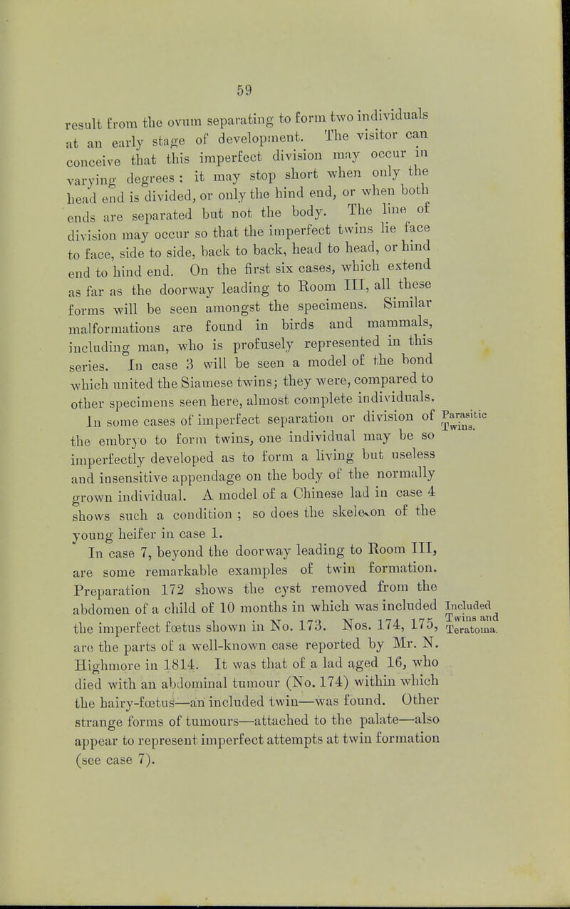 result from the ovum separating to form two individuals at an early stage of development. The visitor can conceive that this imperfect division may occur m varying degrees : it may stop short when only the head end is divided, or only the hind end, or when both ends are separated but not the body. The line of division may occur so that the imperfect twins he face to face, side to side, back to back, head to head, or hind end to hind end. On the first six cases, which extend as far as the doorway leading to Room III, all these forms will be seen amongst the specimens. Similar malformations are found in birds and mammals, including man, who is profusely represented in this series. In case 3 will be seen a model of the bond which united the Siamese twins; they were, compared to other specimens seen here, almost complete individuals. In some cases of imperfect separation or division of Parasitic the embryo to form twins, one individual may be so imperfectly developed as to form a living but useless and insensitive appendage on the body of the normally grown individual. A model of a Chinese lad in case 4 shows such a condition ; so does the skeleton of the young heifer in case 1. In case 7, beyond the doorway leading to Room III, are some remarkable examples of twin formation. Preparation 172 shows the cyst removed from the abdomen of a child of 10 months in which was included Included^ the imperfect foetus shown in No. 173. Nos. 174, 175, Teratoma. are the parts of a well-known case reported by Mr. N. Highmore in 1814. It was that of a lad aged 16, who died with an abdominal tumour (No. 174) within which the hairy-foetus—an included twin—was found. Other strange forms of tumours—attached to the palate—also appear to represent imperfect attempts at twin formation (see case 7).