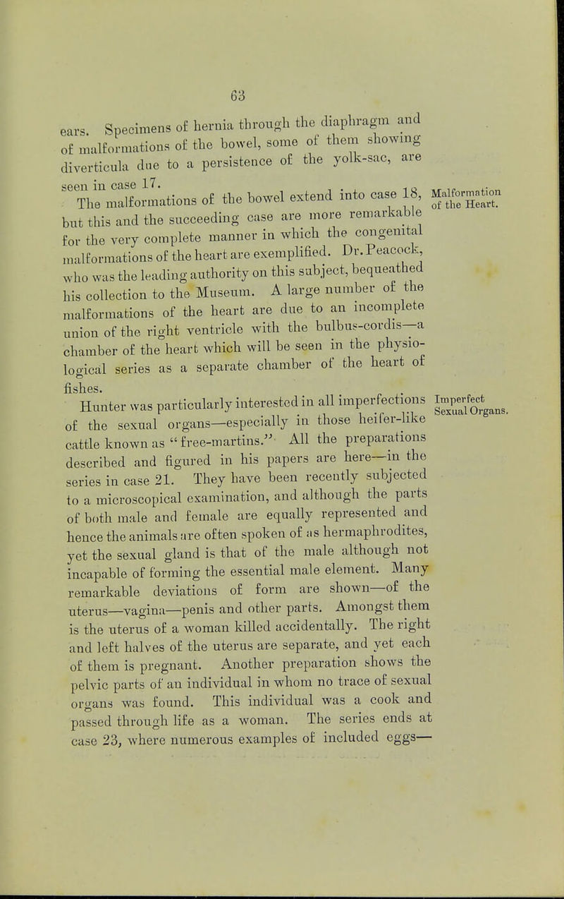 Specimens of hernia through the diaphragm and of malformations of the bowel, some of them showing diverticula due to a persistence of the yolk-sac, are ^raLmations of the bowel extend into case 18, Ufegrt. but this and the succeeding case are more remarkable for the very complete manner in which the congenital malformations of the heart are exemplified. Dr. Peacock, who was the leading authority on this subject, bequeathed his collection to the Museum. A large number of the malformations of the heart are due to an incomplete union of the right ventricle with the bulbus-cordis—a chamber of the heart which will be seen in the physio- logical series as a separate chamber of the heart of Hunter was particularly interested in all imperfections of the sexual organs—especially in those heifer-like cattle known as free-martins. AW the preparations described and figured in his papers are here—m the series in case 21. They have been recently subjected to a microscopical examination, and although the parts of both male and female are equally represented and hence the animals are often spoken of as hermaphrodites, yet the sexual gland is that of the male although not incapable of forming the essential male element. Many remarkable deviations of form are shown—of the uterus—vagina—penis and other parts. Amongst them is the uterus of a woman killed accidentally. The right and left halves of the uterus are separate, and yet each of them is pregnant. Another preparation shows the pelvic parts of an individual in whom no trace of sexual organs was found. This individual was a cook and passed through life as a woman. The series ends at case 23, where numerous examples of included eggs—
