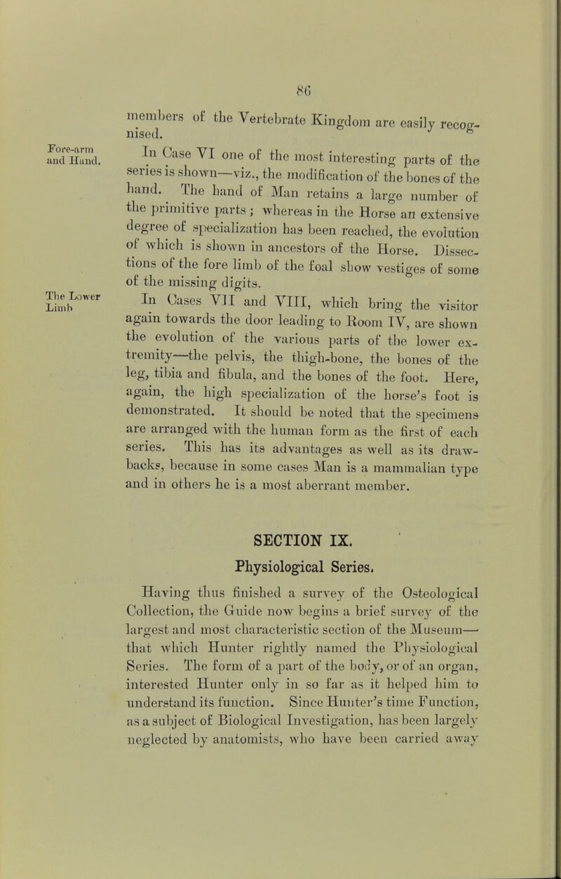 Fore-arm and Hand. The Lower Limb 8G members of the Vertebrate Kingdom are easily recog- HI SO(I. In Case VI one of the most interesting parts of the series is shown—viz., the modification of the bones of the hand. The hand of Man retains a large number of the primitive parts ; whereas in the Horse an extensive degree of specialization has been reached, the evolution of which is shown in ancestors of the Horse. Dissec- tions of the fore limb of the foal show vestiges of some of the missing digits. In Oases VJI and VIII, which bring the visitor again towards the door leading to Room IV, are shown the evolution of the various parts of the lower ex- tremity—the pelvis, the thigh-bone, the bones of the leg, tibia and fibula, and the bones of the foot. Here, again, the high specialization of the horse's foot is demonstrated. It should be noted that the specimens are arranged with the human form as the first of each series. This has its advantages as well as its draw- backs, because in some cases Man is a mammalian type and in others he is a most aberrant member. SECTION IX. Physiological Series. Having thus finished a survey of the Osteological Collection, the Guide now begins a brief survey of the largest and most characteristic section of the Museum—■ that which Hunter rightly named the Physiological Series. The form of a part of the body, or of an organ, interested Hunter only in so far as it helped him to understand its function. Since Hunter's time Function, as a subject of Biological Investigation, has been largely neglected by anatomists, who have been carried away