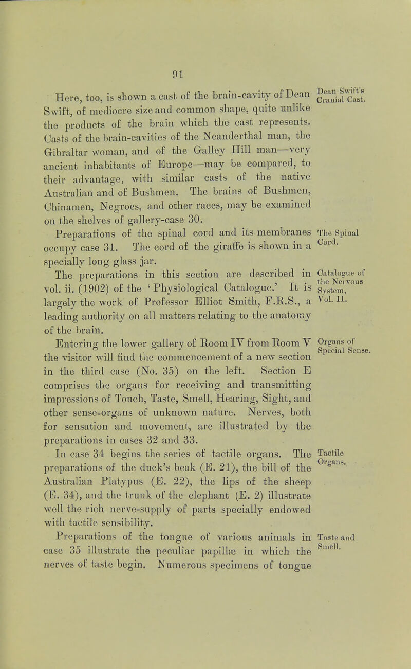 Here, too, is shown a cast o£ the brain-cavity of Dean g^^t Swift, of mediocre size and common shape, quite unlike the products of the brain which the cast represents. Casts of the brain-cavities of the Neanderthal man, the Gibraltar woman, and of the Galley Hill man—very ancient inhabitants of Europe—may be compared, to their advantage, with similar casts of the native Australian and of Bushmen. The brains of Bushmen, Chinamen, Negroes, and other races, may be examined on the shelves of gallery-case 30. Preparations of the spinal cord and its membranes The Spinal occupy case 31. The cord of the giraffe is shown in a 0ord' specially long glass jar. The preparations in this section are described in Catalogue of , „ , T-«, . , .i/^ii , T] . the Nervous vol. ii. (1902) of the ' Physiological Catalogue. It is gystem, largely the work of Professor Elliot Smith, F.R.S., a VoL IL leading authority on all matters relating to the anatomy of the brain. Entering: the lower gallery of Room IV from Room V Organs of • ii n t p .. Special Sense. the visitor will find the commencement of a new section in the third case (No. 35) on the left. Section E comprises the organs for receiving and transmitting impressions of Touch, Taste, Smell, Hearing, Sight, and other sense-organs of unknown nature. Nerves, both for sensation and movement, are illustrated by the preparations in cases 32 and 33. In case 34 begins the series of tactile organs. The Tactile preparations of the duck's beak (E. 21), the bill of the ° Australian Platypus (E. 22), the lips of the sheep (E. 34), and the trunk of the elephant (E. 2) illustrate well the rich nerve-supply of parts specially endowed with tactile sensibility. Preparations of the tongue of various animals in Taste and case 35 illustrate the peculiar papillae in which the S'e11 nerves of taste begin. Numerous specimens of tongue