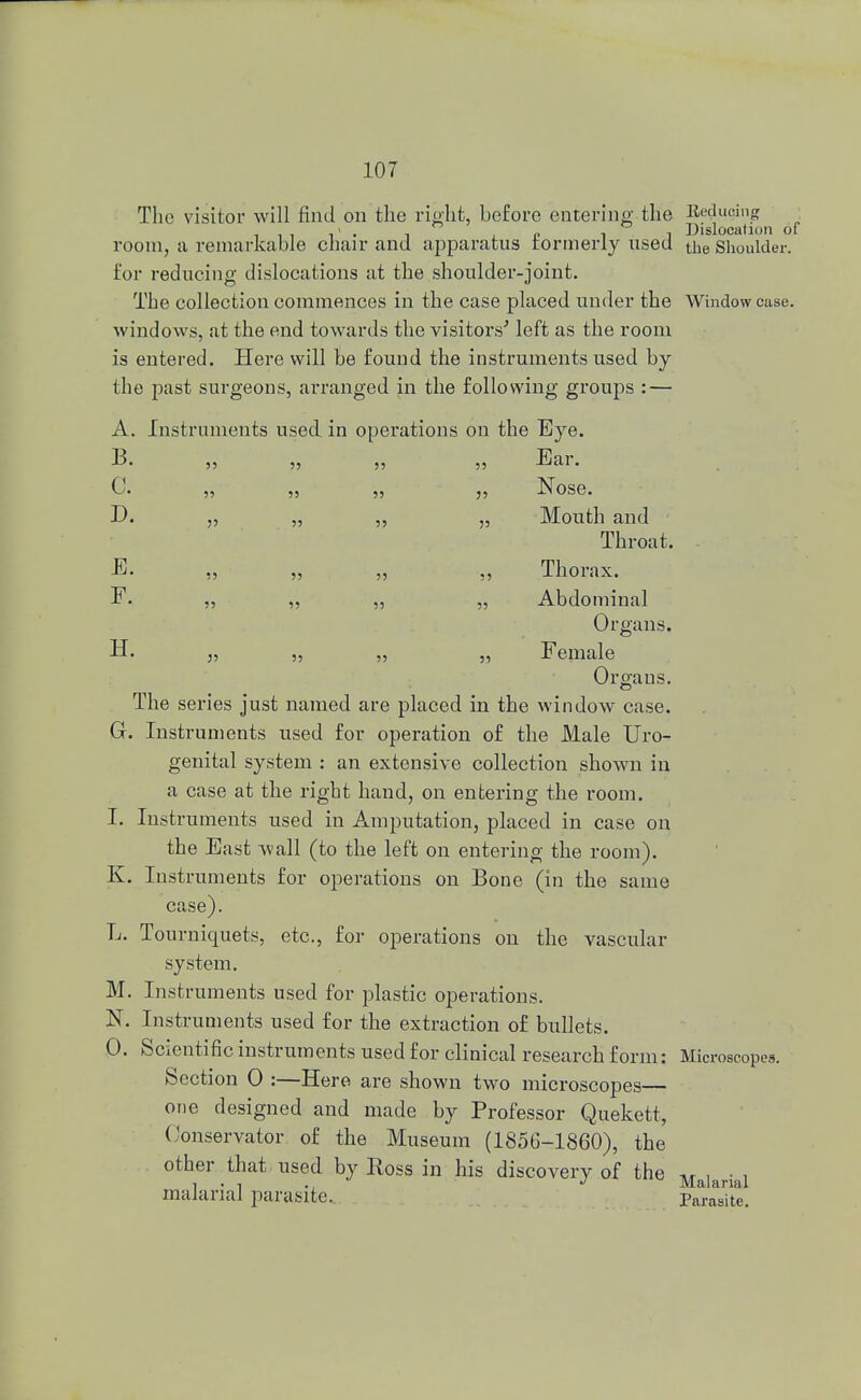 The visitor will find on the right, before entering the Reducing . ° i j Dislocation of room, a remarkable chair and apparatus tormerly used the Shoulder, for reducing dislocations at the shoulder-joint. The collection commences in the case placed under the Window case, windows, at the end towards the visitors'' left as the room is entered. Here will be found the instruments used by the past surgeons, arranged in the following groups : — A. Instruments used in operations on the Eye. B. „ „ „ „ Ear. (1 Nose kj* ,, ,, ,, XT use. D. „ „ ,, „ Mouth and Throat. E. „ „ „ ,, Thorax. F. ,, „ „ „ Abdominal Organs. U. „ „ „ „ Female Organs. The series just named are placed in the window case. G. Instruments used for operation of the Male Uro- genital system : an extensive collection shown in a case at the right hand, on entering the room. I. Instruments used in Amputation, placed in case on the East wall (to the left on entering the room). K. Instruments for operations on Bone (in the same case). L. Tourniquets, etc., for operations on the vascular system. M. Instruments used for plastic operations. N. Instruments used for the extraction of bullets. 0. Scientific instruments used for clinical research form: Microscopes. Section 0 :—Here are shown two microscopes— one designed and made by Professor Quekett, Conservator of the Museum (1856-1860), the other that used by Ross in his discovery of the *, , • , i . t J Malarial malarial parasite. Parasite.