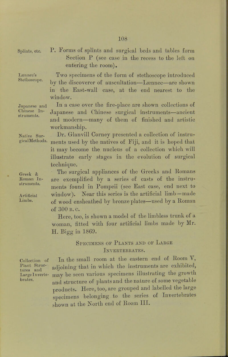 Splints, etc P. Forms of splints and surgical beds and tables form Section P (see case in the recess to the left on entering the room). Laennee's Two specimens of the form of stethoscope introduced Stethoscope. i ii v p r± t i 1 by the discoverer or auscultation—Lscnnec—are shown in the East-wall case, at the end nearest to the window. Japanese and In a case over the fire-place are shown collections of Chinese In- Japanese and Chinese surgical instruments—ancient struments. 1 ° and modern—many of them of finished and artistic workmanship. Native Sur- Di\ Glanvill Corney presented a collection of instru- gicalMethods. ments used by the natives of Fiji, and it is hoped that it may become the nucleus of a collection which will illustrate early stages in the evolution of surgical technique. Greek & 1ne surgical appliances of the Greeks and Romans Eoman In- are exemplified by a series of casts of the instru- ments found in Pompeii (see East case, end next to Artificial window). Near this series is the artificial limb—made Limbs. 0£ WOod ensheathed by bronze plates—used by a Eoman of 300 b. c. Here, too, is shown a model of the limbless trunk of a woman, fitted with four artificial limbs made by Mr. H. Bigg in 1869. Specimens of Plants and of Large Invertebrates. Collection of In the small room at the eastern end of Room V, Plant Struc- a(iioiriinfi: that in which the instruments are exhibited, tares and J » _ _ . Large Inverte- may be seen various specimens illustrating the growtli brates. ^ structure of plants and the nature of some vegetable products. Here, too, are grouped and labelled the large specimens belonging to the series of Invertebrates shown at the North end of Room III.