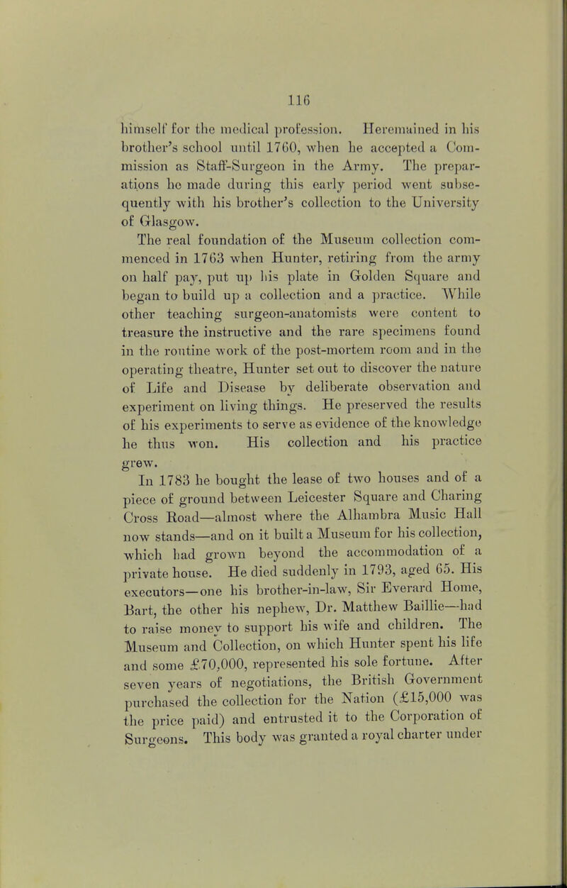 himself for the medical profession. Heremained in his brother's school until 17G0, when he accepted a Com- mission as Staff-Surgeon in the Army. The prepar- ations he made during this early period went subse- quently with his brother's collection to the University o£ Glasgow. The real foundation of the Museum collection com- menced in 1763 when Hunter, retiring from the army on half pay, put up his plate in Golden Square and began to build up a collection and a practice. While other teaching surgeon-anatomists were content to treasure the instructive and the rare specimens found in the routine work of the post-mortem room and in the operating theatre, Hunter set out to discover the nature of Life and Disease by deliberate observation and experiment on living things. He preserved the results of his experiments to serve as evidence of the knowledge he thus won. His collection and his practice grew. In 1783 he bought the lease of two houses and of a piece of ground between Leicester Square and Charing Cross Koad—almost where the Alhambra Music Hall now stands—and on it built a Museum for his collection, which had grown beyond the accommodation of a private house. He died suddenly in 1793, aged 65. His executors—one his brother-in-law, Sir Everard Home, Bart, the other his nephew, Dr. Matthew Baillie—had to raise money to support his wife and children. The Museum and Collection, on which Hunter spent his life and some £70,000, represented his sole fortune. After seven years of negotiations, the British Government purchased the collection for the Nation (£15,000 was the price paid) and entrusted it to the Corporation of Suro-eons. This body was granted a royal charter under