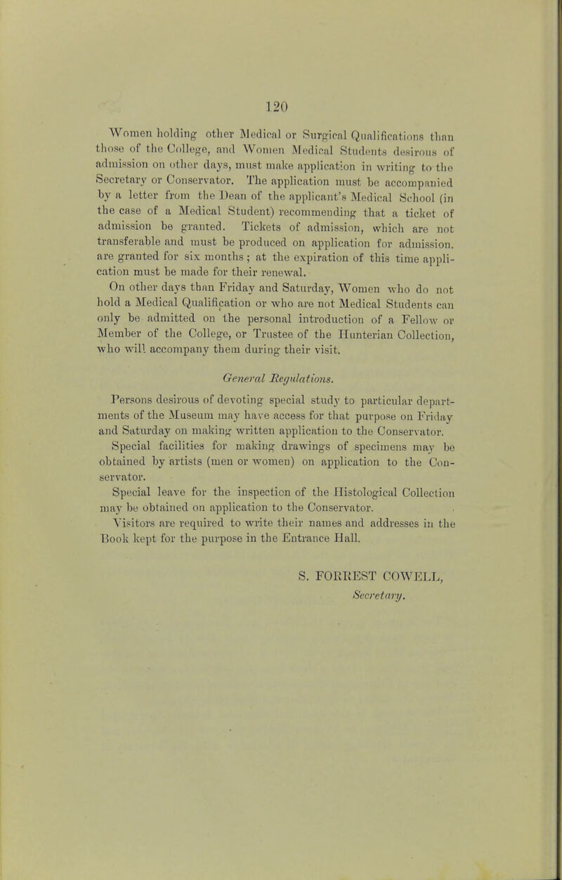 Women holding other Medical or Surgical Qualifications than those of the College, and Women Medical Students desirous of admission on other days, must make application in writing to the Secretary or Conservator. The application must he accompanied hy a letter from the Dean of the applicant's Medical School (in the case of a Medical Student) recommending that a ticket of admission he granted. Tickets of admission, which are not transferable and must he produced on application for admission, are granted for six months ; at the expiration of this time appli- cation must he made for their renewal. On other days than Friday and Saturday, Women who do not hold a Medical Qualification or who are not Medical Students can only be admitted on the personal introduction of a Fellow or Member of the College, or Trustee of the Hunterian Collection, who will accompany them during their visit. General Regulations. Persons desirous of devoting special study to particular depart- ments of the Museum may have access for that purpose on Friday and Saturday on making written application to the Conservator. Special facilities for making drawings of specimens may be obtained by artists (men or women) on application to the Con- servator. Special leave for the inspection of the Histological Collection may be obtained on application to the Conservator. Visitors are required to write their names and addresses in the Book kept for the purpose in the Entrance Hall. S. FORKEST COWELL, Secretary.