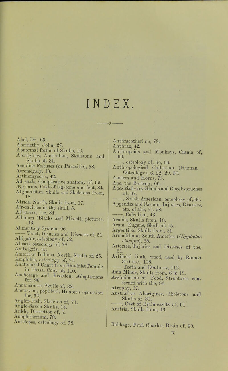 INDEX. o Abel, Dr., 65, Abernethy, John, 27. Abnormal forms of Skulls, 10. Aborigines, Australian, Skeletons and Skulls of, 31. Acardiac Pojtuses (or Parasitic), 58. Acromegaly, 48. Actinomycosis, 42. Adrenals, Comparative anatomv of, 99. iEpyornis, Cast of leg-bone and foot, 84. Afghanistan, Skulls and Skeletons from, 18. Africa, North, Skulls from, 17. Air-cavities in the skull, 5. Albatross, the, 84. Albinoes (Blacks and Mixed), pictures, 1X3. Alimentary System, 96. ~~ Tract> Injuries and Diseases of, 51. Alligator, osteology of, 72. Alpaca, osteology of, 78. Ambergris, 45. American Indians, North, Skulls of, 25. Amphibia, osteology of, 71. Anatomical Chart tromBhuddistTemple in Lhasa, Copy of, 110. Anchorage and Fixation, Adaptations for, 96. Andamanese, Skulls of, 32. Aneurysm, popliteal, Hunter's operation tor, 52. Angler-Fish, Skeleton of, 71. Anglo-Saxon Skulls, 14. Ankle, Dissection of, 5. Anoplotherium, 78. Antelopes, osteology of, 78. Anthracotherium, 78. Anthrax, 42. Anthropoids and Monkeys, Crania of, 66. •, osteology of, 64, 66. Anthropological Collection (Human Osteology), 6, 22, 29, 30. Antlers and Horns, 75. Ape, the Barbary, 66. Apes, Salivary Glands and Cheek-pouches of, 97. , South American, osteology of, 66. Appendix and Caxuim, Injuries, Diseases, etc. of the, 51, 98. -, Calculi in, 43. Arabia, Skulls from, 18. Aram, Eugene, Skull of, 15. Argentina, Skulls from, 31. Armadillo of South America (Glyptodon clavipes), 68. Arteries, Injuries and Diseases of the, 51. Artificial limb, wood, used by Roman 300 B.C., 108. Teeth and Dentures, 112. Asia Minor, Skulls from, 6 & 18. Assimilation of Pood, Structures con- cerned with the, 96. Atrophy, 37. Australian Aborigines, Skeletons and Skulls of, 31. , Cast of Brain-cavity of, 91. Austria, Skulls from, 16. Babbage, Prof. Charles, Brain of, 90. K