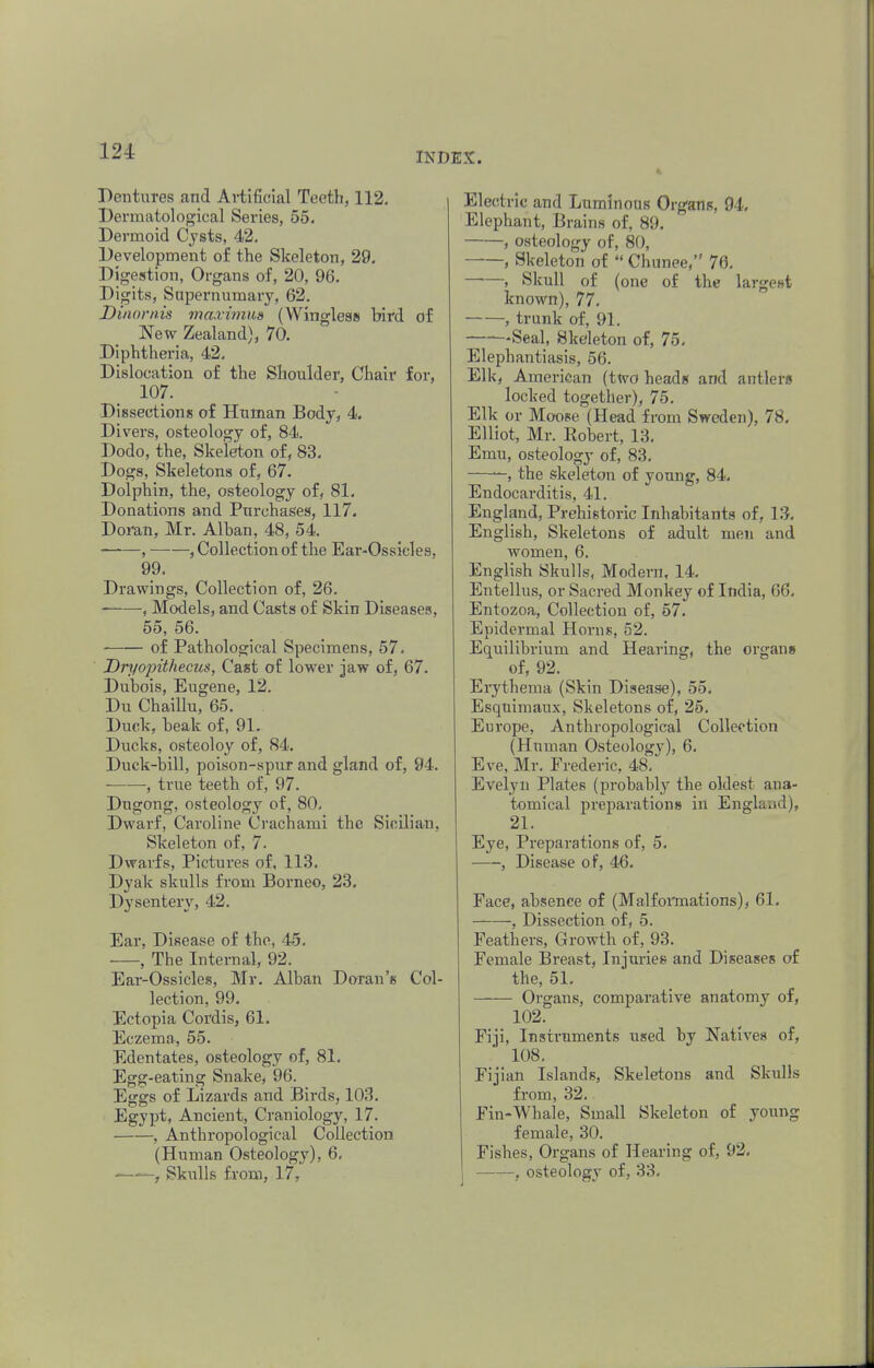 Dentures and Artificial Teeth, 112. Derruatological Series, 55. Dermoid Cysts, 42. Development of the Skeleton, 29. Digestion, Organs of, 20, 96. Digits, Supernumary, 62. Dinornis maximm ( Wingless bird of New Zealand), 70. Diphtheria, 42. Dislocation of the Shoulder, Chair for, 107. Dissections of Human Body, 4. Divers, osteology of, 84. Dodo, the, Skeleton of, 83. Dogs, Skeletons of, 67. Dolphin, the, osteology of, 81. Donations and Purchases, 117. Doran, Mr. Alhan, 48, 54. , , Collection of the Ear-Ossieles, 99. Drawings, Collection of, 26. , Models, and Casts of Skin Diseases, 55, 56. of Pathological Specimens, 57. Dryojnthecus, Cast of lower jaw of, 67. Dubois, Eugene, 12. Du Chaillu, 65. . Duck, beak of, 91. Ducks, osteoloy of, 84. Duck-bill, poison-spur and gland of, 94. , true teeth of, 97. Dugong, osteology of, 80. Dwarf, Caroline Crachami the Sicilian, Skeleton of, 7. Dwarfs, Pictures of, 113. Dyak skulls from Borneo, 23. Dysentery, 42. Ear, Disease of the, 45. , The Internal, 92. Ear-Ossicles, Mr. Alban Doran's Col- lection, 99. Ectopia Cordis, 61. Eczema, 55. Edentates, osteology of, 81. Egg-eating Snake, 96. Eggs of Lizards and Birds, 103. Egypt, Ancient, Craniology, 17. , Anthropological Collection (Human Osteology), 6. ' - , Skulls from, l7, Electric and Luminous Organs, 94. Elephant, B rains of, 89. , osteology of, 80, , Skeleton of  Chunee, 76. , Skull of (one of the largest known), 77. , trunk of, 91. ——Seal, Skeleton of, 75. Elephantiasis, 56. Elk, American (two heads and antlers locked together), 75. Elk or Moose (Head from Sweden), 78. Elliot, Mr. Robert, 13. Emu, osteology of, 83. ——, the skeleton of young, 84. Endocarditis, 41. England, Prehistoric Inhabitants of, 13. English, Skeletons of adult men and women, 6. English Skulls, Modern, 14. Entellus, or Sacred Monkey of India, 66. Entozoa, Collection of, 57. Epidermal Horns, 52. Equilibrium and Hearing, the organs of, 92. Erythema (Skin Disease), 55. Esquimaux, Skeletons of, 25. Europe, Anthropological Collection (Human Osteology), 6. Eve, Mr. Frederic, 48. Evelyn Plates (probably the oldest ana- tomical preparations in England), 21. Eye, Preparations of, 5. , Disease of, 46. Face, absence of (Malformations), 61. , Dissection of, 5. Feathers, Growth of, 93. Female Breast, Injuries and Diseases of the, 51. —-— Organs, comparative anatomy of, 102. Fiji, Instruments used by Natives of, 108. Fijian Islands, Skeletons and Skulls from, 32. Fin-Whale, Small Skeleton of young female, 30. Fishes, Organs of Hearing of, 92. , osteology of, 33.