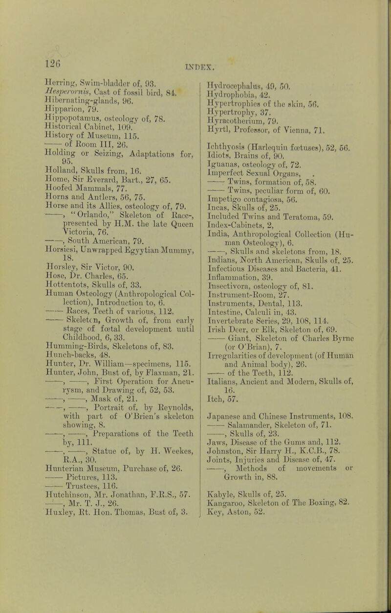 no Herring, Swim-bladder of, 03. Heaperomis, Cast of fossil bird, 84 Hibernating-glands, 96. J [ipparion, 79. Hippopotamus, osteology of, 78. Historical Cabinet, 109. History of Museum, 115. of Room III, 2(5. Holding or Seizing, Adaptations for, 95. Holland, Skulls from, 16. Home, Sir Everard, Bart., 27, 65. Hoofed Mammals, 77. Horns and Antlers, 56, 75. Horse and its Allies, osteology of, 79. ,  Orlando, Skeleton of Race-, presented by H.M. the late Queen Victoria, 76. , South American, 79. Horsiesi, Unwrapped Egyytian Mummy, 18. Horsley, Sir Victor, 90. Hose, Dr. Charles, 65. Hottentots, Skulls of, 33. Human Osteology (Anthropological Col- lection), Introduction to, 6. Races, Teeth of various, 112. —— Skeletcn, Growth of, from early stage of foetal development until Childhood, 6, 33. Humming-Birds, Skeletons of, 83. Hunch-backs, 48. Hunter, Dr. William—specimens, 115. Hunter, John, Bust of, by Flaxman, 21. —-—, , Eirst Operation for Aneu- rysm, and Drawing of, 52, 53. , , Mask of, 21. , ——, Portrait of, by Reynolds, with part of O'Brien's skeleton showing, 8. , , Preparations of the Teeth by, 111. ——, ——, Statue of, by H. Weekes, R.A., 30. Hunterian Museum, Purchase of, 26. ■ Pictures, 113. ■ Trustees, 116. Hutchinson, Mr. Jonathan, E.R.S., 57. ——, Mr. T. J., 26. Huxley, Rt. Hon. Thomas, Bust of, 3. Hydrocephalus, 49, 50. Hydrophobia, 42. Hypertrophies of the skin, 56. Hypertrophy, 37. Hyracotherium, 79. Hyrtl, Professor, of Vienna, 71. Ichthyosis (Harlequin foetuses), 52, 56. Idiots, Brains of, 90. Iguanas, osteology of, 72. Imperfect Sexual Organs, Twins, formation of, 58. Twins, peculiar form of, 60. Impetigo contagiosa, 56. Incas, Skulls or, 25. Included Twins and Teratoma, 59. Index-Cabinets, 2, India, Anthropological Collection (Hu- man Osteology), 6. , Skulls and skeletons from, 18. Indians, North American, Skulls of, 25. Infectious Diseases and Bacteria, 41. Inflammation, 39. Insectivora, osteology of, 81. Instrument-Room, 27. Instruments, Dental, 113. Intestine, Calculi in, 43. Invertebrate Series, 29, 108, 11 1, Irish Deer, or Elk, Skeleton of, 69. Giant, Skeleton of Charles Byrne (or O'Brian), 7. Irregularities of development (of Human and Animal body), 2(5. of the Teeth, 112. Italians, Ancient and Modern, Skulls of, 16. Itch, 57. Japanese and Chinese Instruments, 108. Salamander, Skeleton of, 71. , Skulls of, 23. Jaws, Disease of the Gums and, 112. Johnston, Sir Harry H., K.C.B., 78. Joints, Injuries and Disease of, 47. , Methods of movements or Growth in, 88. Kabyle, Skulls of, 25. Kangaroo, Skeleton of The Boxing, 82. Key, Aston, 52.