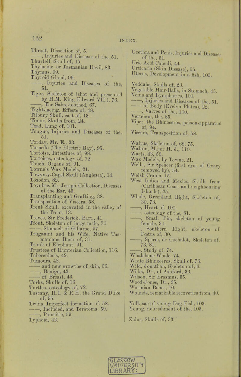 1 N I > E X . Throat, Dissection of, 5. , Injuries and Diseases of the, 51 Thurtell, Skull of, 15. Thylacine, or Tasmanian Devil, 83. Thymus. 99. Thyroid Gland, 99. , Injuries and Diseases of the, 51. Tiger, Skeleton of (shot and presented by H.M. King Edward VII.), 76. , The Sabre-toothed, 67. Tight-lacing. Effects of, 48. Tilbury Skull, cast of, 13. Timor, Skulls from, 24. Toad, Lung of, 101. Tongue, Injuries and Diseases of the, 51. Torday, Mr. E., 33. Torpedo (The Electric Ray), 95. Tortoise, Intestines of, 98. Tortoises, osteology of, 72. Touch, Organs of, 91. Towne's Wax Models, 21. Towyn-y-Capel Skull (Anglesea), 14. Toxodon, 82. Toynbee. Mr. Joseph, Collection, Diseases of the Ear, 45. Transplanting and Grafting, 38. Transposition of Viscera. 58. Trent Skull, excavated in the valley of the Trent, 13. Treves, Sir Frederick, Bart., 41. Trout, Skeleton of large male, 70. —■—, Stomach of Gillaroo, 97. Truganini and his Wife, Native Tas- manians, Busts of, 31. Trunk of Elephant, 91. Trustees of Hunterian Collection, 116. Tuberculosis, 42. Tumours, 42. —'■— and new growths of skin, 56. , Benign, 42. of Breast, 43. Turks, Skulls of, 16. Turtles, osteology of, 72. Tuscany, H.I. & R.H. the Grand Duke of, 95. Twins, Imperfect formation of, 58. ——, Included, and Teratoma, 59. , Parasitic, 59. Typhoid, 12. Urethra and Penis, Injuries and Diseases 01 the, 51. Uric Acid Calculi. 44. Urticaria (Skin Disease), 55. Uterus, Development in a fish, 103. Veddahs, Skulls of, 23. Vegetable Hair-Balls, in Stomach, 45. Veins and Lymphatics, 100. , Injuries and Diseases of the, 51. ■ of Body (Evelyn Plates), 22. , Valves of the, 100. Vertebra;, the, 85. Viper, the Rhinoceros, poison-apparatus of, 94. Viscera, Transposition of, 58. Walrus, Skeleton of, 68, 75. Walton, Major H. J., 110. Warts, 43, 56. Wax Models, by Towne, 21. Wells, Sir Spencer (first cyst of Ovary removed by), 54. Welsh Crania, 15. West Indies and Mexico. Skulls from (Caribbean Coast and neighbouring Islands), 25. Whale, Greenland Right, Skeleton of, 30, 73. , Heart of, 100. , osteology of the. SI. , Small Fin, skeleton of young female, 30. ——, Southern Right, skeleton of Foetus of, 30. , Sperm, or Cachalot, Skeleton of, 73, 81. , Study of, 74. Whalebone Whale, 74. White Rhinoceros, Skull of. 7(5. Wild, Jonathan, Skeleton of, 6. Wilks, Dr., of Ashford, 36. Wilson, Sir Erasmus, 55. Wood-Jones, Dr., 35. Wormian Bones, 10. Wounds, remarkable recoveries from, 10. Yolk-sac of young Dog-Fish, 103. Young, nourishment of the, 105. Zulus. Skulls of. V/MD/HRjlTV LIBRARY: ^