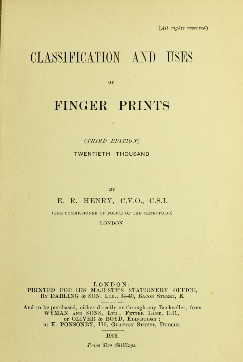 (All rights reserved') CLASSIFICATION AND USES OP FINGER PRINTS (THIRD EBITIOJS^ TWENTIETH THOUSAND BY E. E. HENKY, C.V.O., C.S.T. (THE COMMISSIONER OF POLICE OF THE METROPOLIS) LONDON LONDON: PRINTED FOP HI!^ MAJESTY S STATIONERY OFFICE, By darling & SON, Ltd., 34-40, Bacon Street, E. And to be purchased, either directly or through any Bookseller, from WYMAN AND SONS, Ltd., Fetter Lane, E.G., or OLIVER & BOYD, Edinburgh ; or E. PONSONBY, 116, Grafton Street, Dublin. 1905. Price Two Shillings.