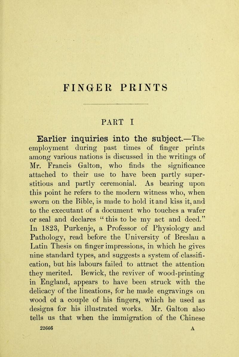 FINGER PRINTS PART I Earlier inquiries into the subject—The employment during past times of finger prints among various nations is discussed in the writings of Mr. Francis Galton, who finds the significance attached to their use to have been partly super- stitious and partly ceremonial. As bearing upon this point he refers to the modern witness who, when sworn on the Bible, is made to hold it and kiss it, and to the executant of a document who touches a wafer or seal and declares  this to be my act and deed. In 1823, Purkenje, a Professor of Physiology and Pathology, read before the University of Breslau a Latin Thesis on finger impressions, in which he gives nine standard types, and suggests a system of classifi- cation, but his labours failed to attract the attention they merited. Bewick, the reviver of wood-printing in England, appears to have been struck with the delicacy of the lineations, for he made engravings on wood oi a couple of his fingers, which he used as designs for his illustrated works. Mr. Galton also tells us that when the immigration of the Chinese 22666 A