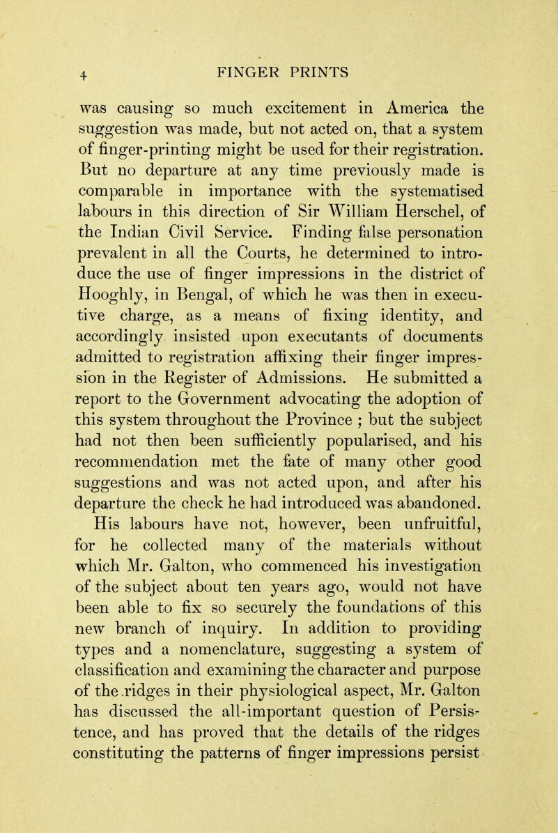 was causing so much excitement in America the suggestion was made, but not acted on, that a system of finger-printing might be used for their registration. But no departure at any time previously made is comparable in importance with the systematised labours in this direction of Sir WilUam Herschel, of the Indian Civil Service. Finding false personation prevalent in all the Courts, he determined to intro- duce the use of finger impressions in the district of Hooghly, in Bengal, of which he was then in execu- tive charge, as a means of fixing identity, and accordingly insisted upon executants of documents admitted to registration affixing their finger impres- sion in the Register of Admissions. He submitted a report to the Government advocating the adoption of this system throughout the Province ; but the subject had not then been sufficiently popularised, and his recommendation met the fate of many other good suggestions and was not acted upon, and after his departure the check he had introduced was abandoned. His labours have not, however, been unfruitful, for he collected many of the materials without which Mr. Galton, who commenced his investigation of the subject about ten years ago, would not have been able to fix so securely the foundations of this new branch of inquiry. In addition to providing types and a nomenclature, suggesting a system of classification and examining the character and purpose of the .ridges in their physiological aspect, Mr. Galton has discussed the all-important question of Persis- tence, and has proved that the details of the ridges constituting the patterns of finger impressions persist