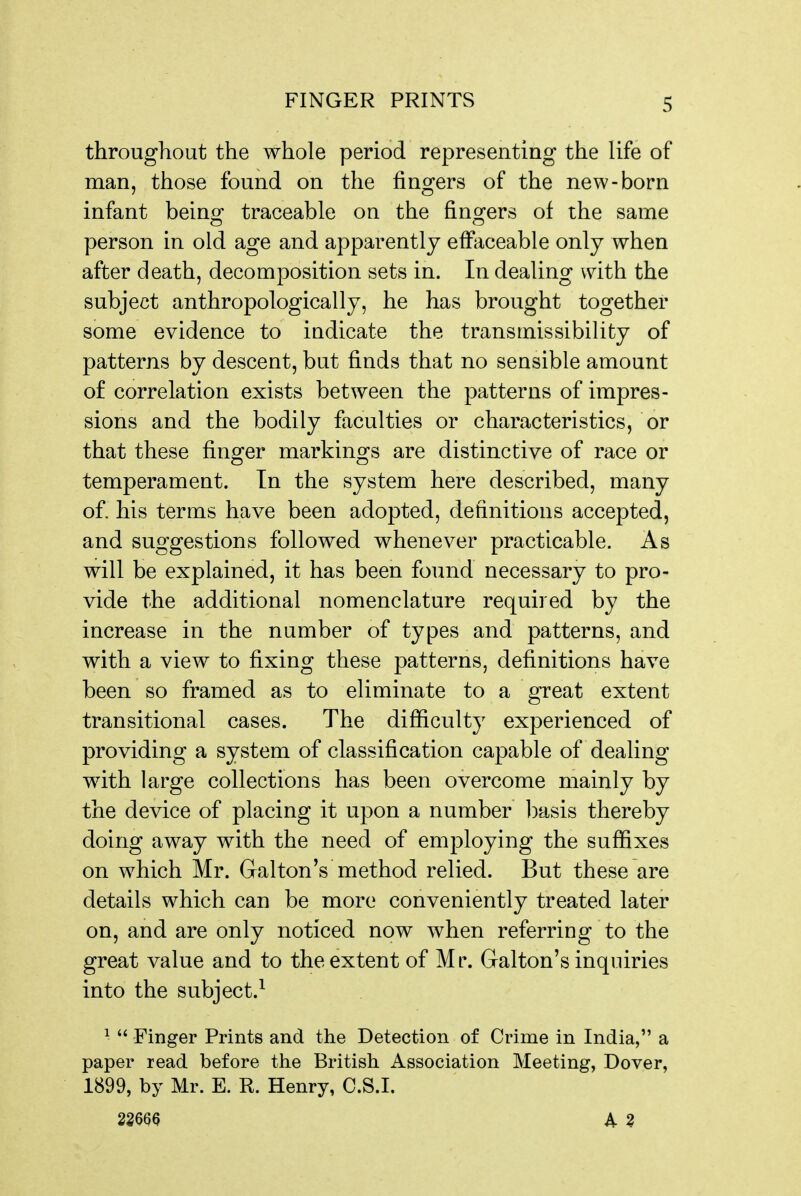 throughout the whole period representing the life of man, those found on the fingers of the new-born infant beinof traceable on the fins^ers of the same person in old age and apparently efFaceable only when after death, decomposition sets in. In dealing with the subject anthropologically, he has brought together some evidence to indicate the transrnissibility of patterns by descent, but finds that no sensible amount of correlation exists between the patterns of impres- sions and the bodily faculties or characteristics, or that these finger markings are distinctive of race or temperament. In the system here described, many of. his terms have been adopted, definitions accepted, and suggestions followed whenever practicable. As will be explained, it has been found necessary to pro- vide the additional nomenclature required by the increase in the number of types and patterns, and with a view to fixing these patterns, definitions have been so framed as to eliminate to a great extent transitional cases. The difiiculty experienced of providing a system of classification capable of dealing with large collections has been overcome mainly by the device of placing it upon a number l)asis thereby doing away with the need of employing the sufiixes on which Mr. Galton's method relied. But these are details which can be more conveniently treated later on, and are only noticed now when referring to the great value and to the extent of Mr. Galton's inquiries into the subject.^ ^  Finger Prints and the Detection of Crime in India, a paper read before the British Association Meeting, Dover, 1899, by Mr. E. R. Henry, C.S.I. 22m A Z