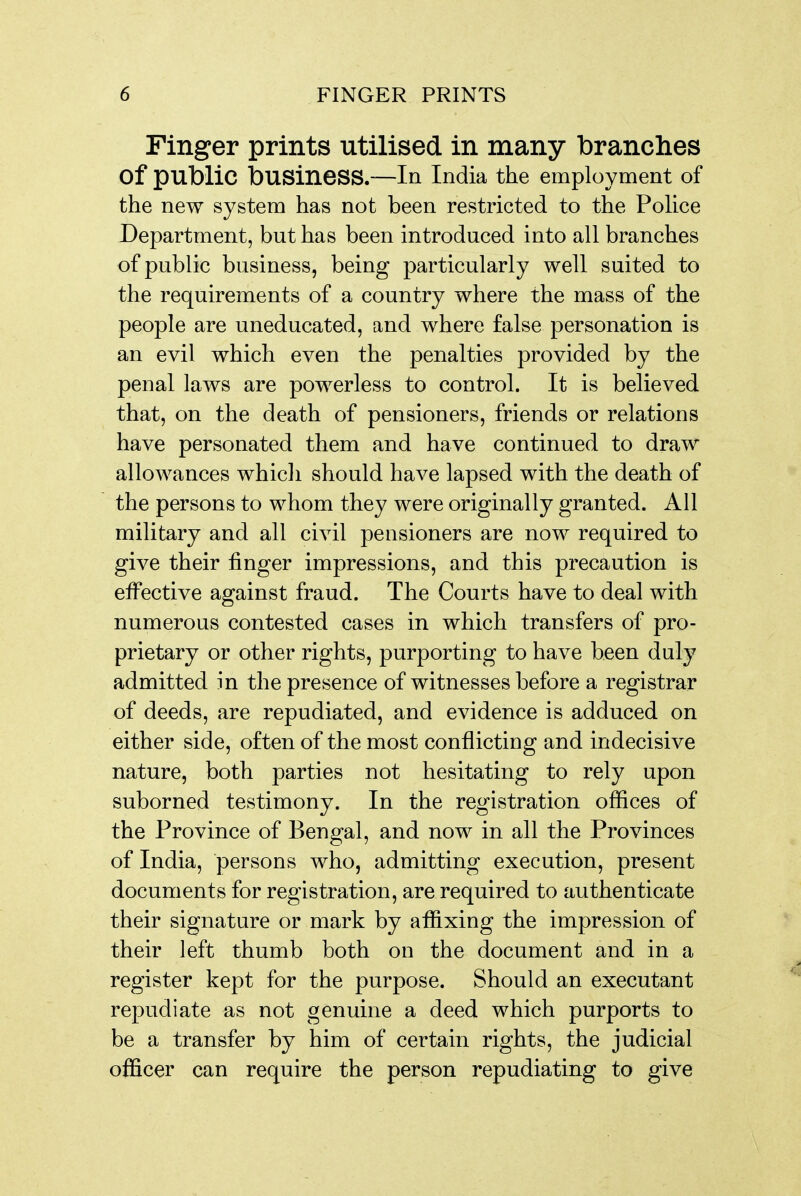 Finger prints utilised in many branches of public business.—In India the employment of the new system has not been restricted to the Police Department, but has been introduced into all branches of public business, being particularly well suited to the requirements of a country where the mass of the people are uneducated, and where false personation is an evil which even the penalties provided by the penal laws are powerless to control. It is believed that, on the death of pensioners, friends or relations have personated them and have continued to draw allowances whicli should have lapsed with the death of the persons to whom they were originally granted. All military and all civil pensioners are now required to give their finger impressions, and this precaution is effective against fraud. The Courts have to deal with numerous contested cases in which transfers of pro- prietary or other rights, purporting to have been duly admitted in the presence of witnesses before a registrar of deeds, are repudiated, and evidence is adduced on either side, often of the most conflicting and indecisive nature, both parties not hesitating to rely upon suborned testimony. In the registration offices of the Province of Bengal, and now in all the Provinces of India, persons who, admitting execution, present documents for registration, are required to authenticate their signature or mark by affixing the impression of their left thumb both on the document and in a register kept for the purpose. Should an executant repudiate as not genuine a deed which purports to be a transfer by him of certain rights, the judicial officer can require the person repudiating to give
