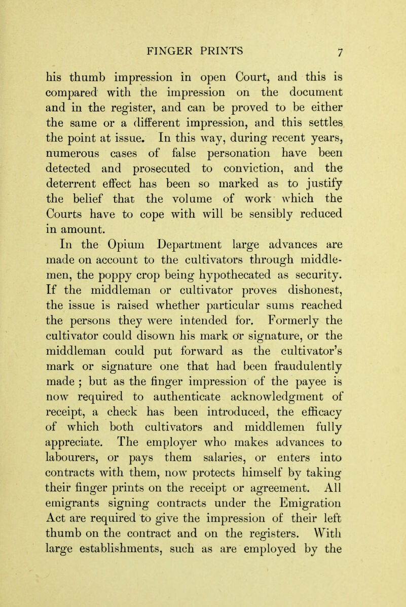 his thumb impression in open Court, and this is compared with the impression on the document and in the register, and can be proved to be either the same or a different impression, and this settles the point at issue. In this way, during recent years, numerous cases of false personation have been detected and prosecuted to conviction, and the deterrent effect has been so marked as to justify the belief that the volume of work which the Courts have to cope with will be sensibly reduced in amount. In the Opium Department large advances are made on account to the cultivators through middle- men, the poppy crop being hypothecated as security. If the middleman or cultivator proves dishonest, the issue is raised whether particular sums reached the persons they were intended for. Formerly the cultivator could disown his mark or signature, or the middleman could put forward as the cultivator's mark or signature one that had been fraudulently made ; but as the finger impression of the payee is now required to authenticate acknowledgment of receipt, a check has been introduced, the efficacy of which both cultivators and middlemen fully appreciate. The employer who makes advances to labourers, or pays them salaries, or enters into contracts with them, now protects himself by taking their finger prints on the receipt or agreement. All emigrants signing contracts under the Emigration Act are required to give the impression of their left thumb on the contract and on the registers. With large establishments, such as are employed by the