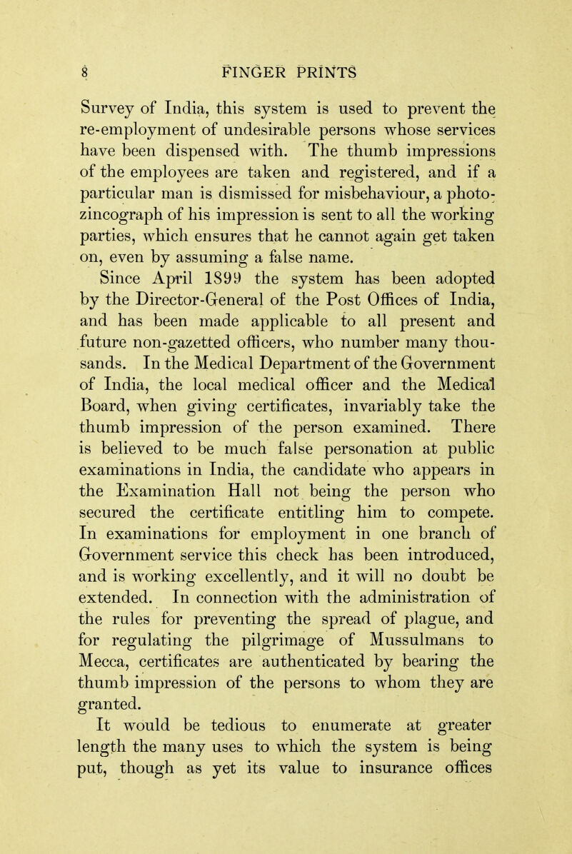 Survey of India, this system is used to prevent the re-employment of undesirable persons whose services have been dispensed with. The thumb impressions of the employees are taken and registered, and if a particular man is dismissed for misbehaviour, a photo- zincograph of his impression is sent to all the working parties, which ensures that he cannot again get taken on, even by assuming a false name. Since April 1899 the system has been adopted by the Director-General of the Post Offices of India, and has been made applicable to all present and future non-gazetted officers, who number many thou- sands. In the Medical Department of the Government of India, the local medical officer and the Medical Board, when giving certificates, invariably take the thumb impression of the person examined. There is believed to be much false personation at public examinations in India, the candidate who appears in the Examination Hall not being the person who secured the certificate entitling him to compete. In examinations for employment in one branch of Government service this check has been introduced, and is working excellently, and it will no doubt be extended. In connection with the administration of the rules for preventing the spread of plague, and for regulating the pilgrimage of Mussulmans to Mecca, certificates are authenticated by bearing the thumb impression of the persons to whom they are granted. It would be tedious to enumerate at greater length the many uses to which the system is being put, though as yet its value to insurance offices