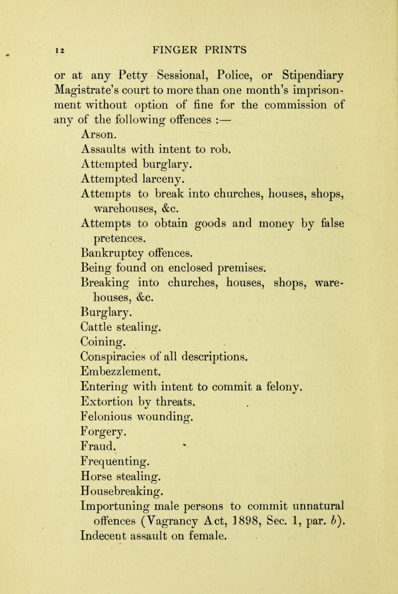 or at any Petty Sessional, Police, or Stipendiary Magistrate's court to more than one month's imprison- ment without option of fine for the commission of any of the following offences :— Arson. Assaults with intent to rob. Attempted burglary. Attempted larceny. Attempts to break into churches, houses, shops, warehouses, &c. Attempts to obtain goods and money by false pretences. Bankruptcy offences. Being found on enclosed premises. Breaking into churches, houses, shops, ware- houses, &c. Burglary. Cattle stealing. Coining. Conspiracies of all descriptions. Embezzlement. Entering with intent to commit a felony. Extortion by threats. Felonious wounding. Forgery. Fraud. F]'equenting. Horse stealing. Housebreaking. Importuning male persons to commit unnatural offences (Vagrancy Act, ]898, Sec. 1, par. b). Indecent assault on female.