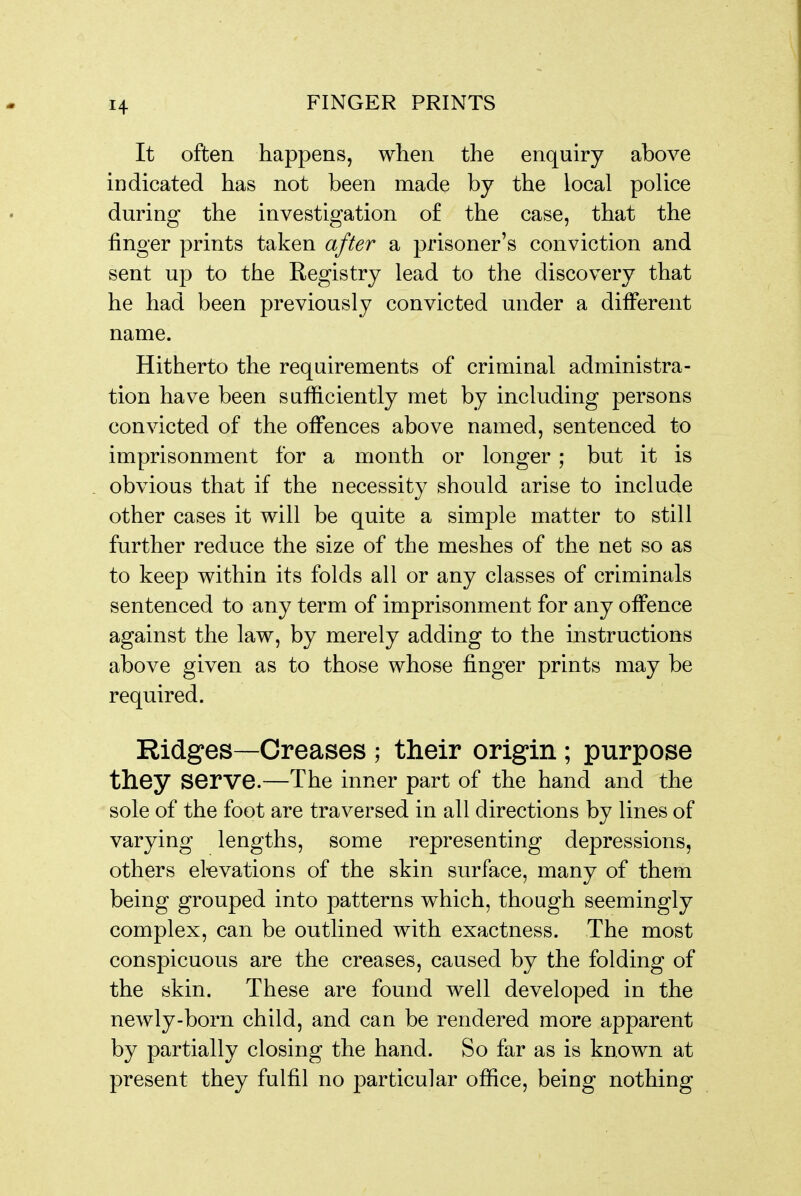 1+ It often happens, when the enquiry above indicated has not been made by the local police during the investigation of the case, that the finger prints taken after a prisoner's conviction and sent up to the Registry lead to the discovery that he had been previously convicted under a different name. Hitherto the requirements of criminal administra- tion have been sufficiently met by including persons convicted of the offences above named, sentenced to imprisonment for a month or longer ; but it is . obvious that if the necessity should arise to include other cases it will be quite a simple matter to still further reduce the size of the meshes of the net so as to keep within its folds all or any classes of criminals sentenced to any term of imprisonment for any offence against the law, by merely adding to the instructions above given as to those whose finger prints may be required. Ridges—Creases ; their origin; purpose they serve.—The inner part of the hand and the sole of the foot are traversed in all directions by lines of varying lengths, some representing depressions, others elevations of the skin surface, many of them being grouped into patterns which, though seemingly complex, can be outlined with exactness. The most conspicuous are the creases, caused by the folding of the skin. These are found well developed in the newly-born child, and can be rendered more apparent by partially closing the hand. So far as is known at present they fulfil no particular office, being nothing