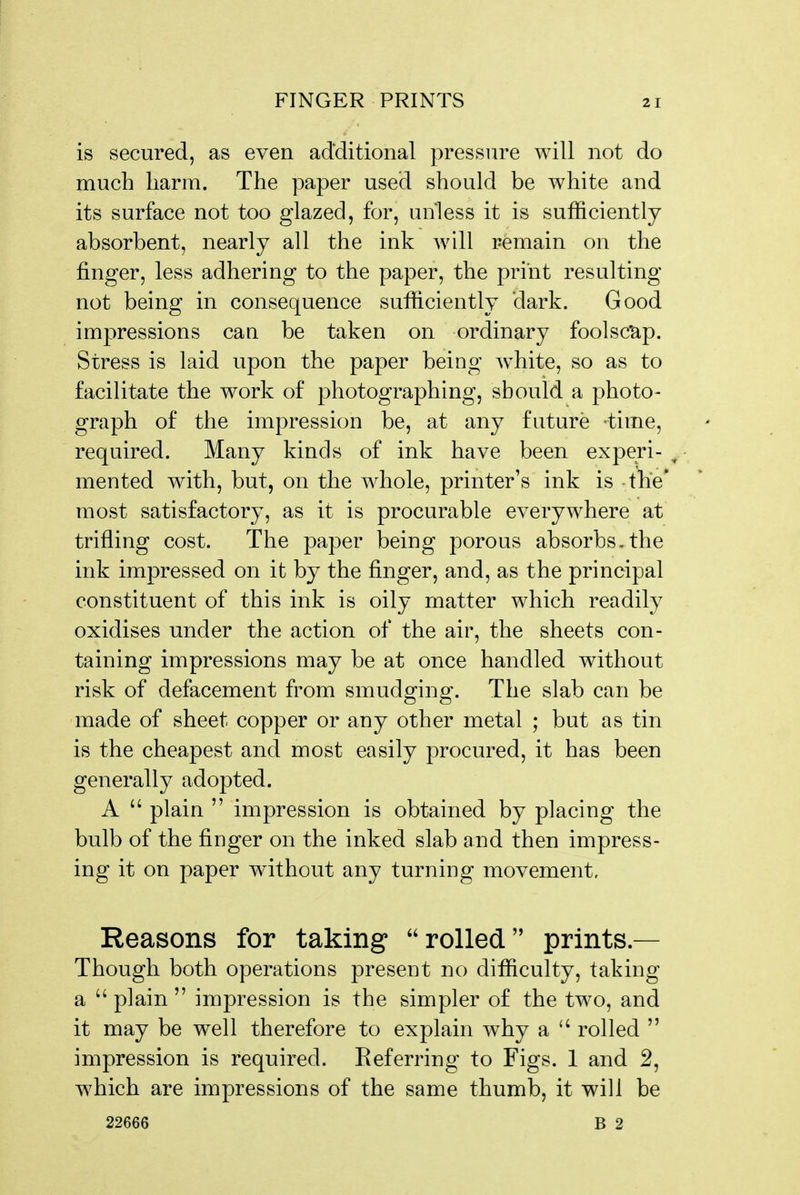 is secured, as even additional pressure will not do much harm. The paper used should be white and its surface not too glazed, for, unless it is sufficiently absorbent, nearly all the ink will remain on the finger, less adhering to the paper, the print resulting not being in consequence sufficiently dark. Good impressions can be taken on ordinary foolscap. Stress is laid upon the paper being white, so as to facilitate the work of photographing, should a photo- graph of the impression be, at any future time, required. Many kinds of ink have been experi- ^ mented with, but, on the whole, printer's ink is the* most satisfactory, as it is procurable everywhere at trifling cost. The paper being porous absorbs.the ink impressed on it by the finger, and, as the principal constituent of this ink is oily matter which readily oxidises under the action of the air, the sheets con- taining impressions may be at once handled without risk of defacement from smudging. The slab can be made of sheet copper or any other metal ; but as tin is the cheapest and most easily procured, it has been generally adopted. A  plain  impression is obtained by placing the bulb of the finger on the inked slab and then impress- ing it on paper without any turning movement. Reasons for taking rolled prints.— Though both operations present no difficulty, taking a  plain  impression is the simpler of the two, and it may be well therefore to explain w^hy a  rolled  impression is required. Referring to Figs. 1 and 2, which are impressions of the same thumb, it will be