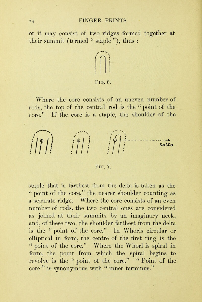 H or it may consist of two ridges formed together at their summit (termed  staple ), thus : [ I I I I > Fig. 6. Where the core consists of an uneven number of rods, the top of the central rod is the  point of the core. If the core is a staple, the shoulder of the Fic. 7. staple that is farthest from the delta is taken as the  point of the core, the nearer shoulder counting as a separate ridge. Where the core consists of an even number of rods, the two central ones are considered as joined at their summits by an imaginary neck, and, of these two, the shoulder farthest from the delta is the point of the core. In Whorls circular or elliptical in form, the centre of the first ring is the  point of the core. Where the Whorl is spiral in form, the point from which the spiral begins to revolve is the  point of the core.  Point of the core  is synonymous with  inner terminus.