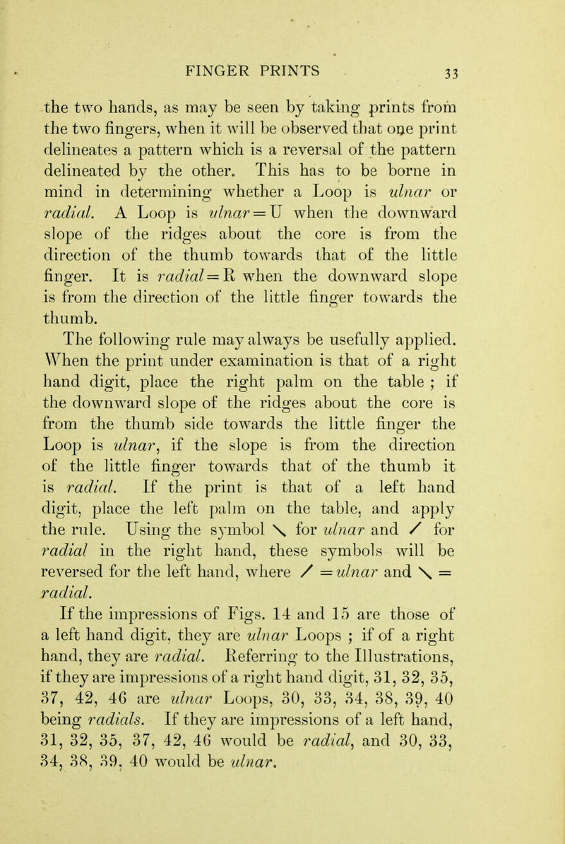 the two hands, as may be seen by taking prints from the two fingers, when it will be observed that one print deUneates a pattern which is a reversal of the pattern delineated by the other. This has to be borne in mind in determining whether a Loop is ulnar or radial. A Loop is ulnar = U when the downward slope of the ridges about the core is from the direction of the thumb towards that of the little finger. It is radial =^ when the downward slope is from the direction of the little finger towards the thumb. The following rule may always be usefully applied. When the print under examination is that of a right hand digit, place the right palm on the table ; if the downward slope of the ridges about the core is from the thumb side towards the little finger the Loop is ulnar^ if the slope is from the direction of the little finger towards that of the thumb it is radial. If the print is that of a left hand digit, place the left palm on the table, and apply the rule. Using the symbol \ for idnar and / for radial in the right hand, these symbols will be reversed for the left hand, where / = ulnar and \ = radial. If the impressions of Figs. 14 and 15 are those of a left hand digit, they are idnar Loops ; if of a right hand, they are radial. Eeferring to the Illustrations, if they are impressions of a right hand digit, 31, 32, 35, 37, 42, 46 are ulnar Loops, 30, 33, 34, 38, 39, 40 being radials. If they are impressions of a left hand, 31, 32, 35, 37, 42, 46 would be radial^ and 30, 33, 34, 3(S, 39, 40 would be idnar.