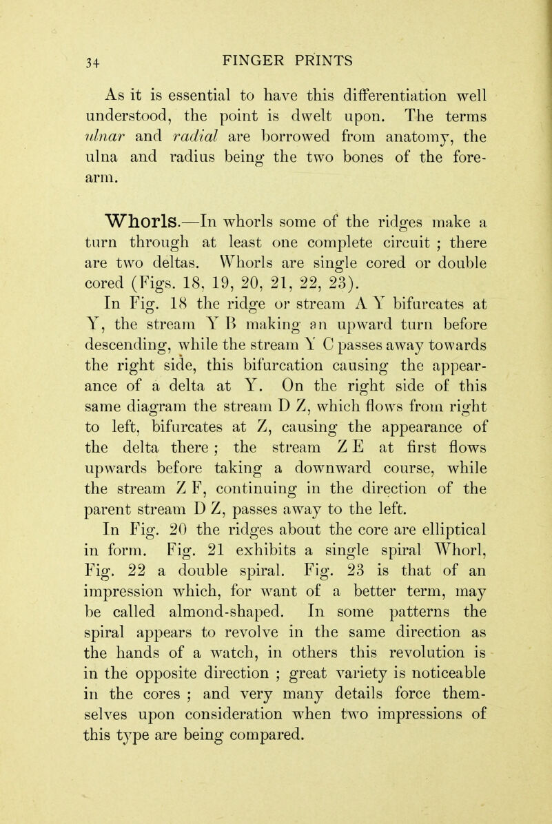 i As it is essential to have this difFerentiation well understood, the point is dwelt upon. The terms ulnar and radial are borrowed from anatomy, the ulna and radius being the two bones of the fore- arm. Whorls.—In whorls some of the ridges make a turn through at least one complete circuit ; there are two deltas. Whorls are single cored or double cored (Figs. 18, 19, 20, 21, 22, 23). In Fig. 18 the ridge or stream A Y bifurcates at Y, the stream Y^ B making an upward turn before descending, while the stream Y C passes away towards the right side, this bifurcation causing the appear- ance of a delta at Y. On the right side of this same diaOTam the stream D Z, which flows from riofht to left, bifurcates at Z, causing the appearance of the delta there ; the stream Z E at first flows upwards before taking a downward course, while the stream Z F, continuing in the direction of the parent stream D Z, passes away to the left. In Fig. 20 the ridges about the core are elliptical in form. Fig. 21 exhibits a single spiral Whorl, Fig. 22 a double spiral. Fig. 23 is that of an impression which, for want of a better term, may be called almond-shaped. In some patterns the spiral appears to revolve in the same direction as the hands of a watch, in others this revolution is in the opposite direction ; great variety is noticeable in the cores ; and very many details force them- selves upon consideration when two impressions of this type are being compared.