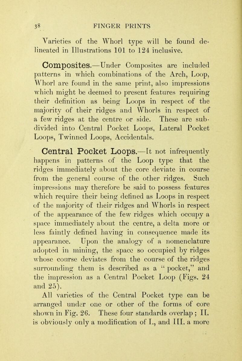 Varieties of the Whorl type will be found de- lineated in Illustrations 101 to 124 inclusive. Composites.—Under Composites are included patterns in which combinations of the Arch, Loop, Whorl are found in the same print, also impressions which might be deemed to present features requiring their definition as being Loops in respect of the majority of their ridges and Whorls in respect of a few ridges at the centre or side. These are sub- divided into Central Pocket Loops, Lateral Pocket Loops, Twinned Loops, Accidentals. Central Pocket Loops.—It not infrequently happens in patterns of the Loop type that the ridges immediately about the core deviate in course from the general course of the other ridges. Such impressions may therefore be said to possess features which require their being defined as Loops in respect of the majority of their ridges and Whorls in respect of the appearance of the few ridges which occuj)y a space immediately about the centre, a delta more or less faintly defined having in consequence made its appearance. Upon the analogy of a nomenclature adopted in mining, the space so occupied by ridges whose course deviates from the course of the ridges surrounding;' them is described as a pocket, and the impression as a Central Pocket Loop (Figs. 24 and 25). All varieties of the Central Pocket type can be arranged under one or other of the forms of core shown in Fig. 26. These four standards overlap ; II. is obviously only a modification of L, and III. a more