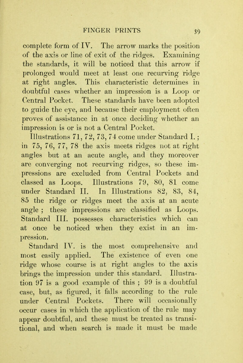 complete form of IV. The arrow marks tlie position of the axis or line of exit of the rido^es. Examinino; the standards, it will be noticed that this arrow if prolonged would meet at least one recurving ridge at right angles. This characteristic determines in doubtful cases whether an impression is a Loop or Central Pocket. These standards have been adopted to guide the eye, and because their employment often proves of assistance in at once deciding whether an impression is or is not a Central Pocket. Illustrations 71, 72, 73, 74 come under Standard 1.; in 75, 76, 77, 78 the axis meets ridges not at right angles but at an acute angle, and they moreover are converging not recurving ridges, so these im- pressions are excluded from Central Pockets and classed as Loops. Illustrations 79, 80, 81 come under Standard II. In Illustrations 82, 83, 84, 85 the ridge or ridges meet the axis at an acute angle ; these impressions are classified as Loops. Standard III. possesses characteristics which can at once be noticed when they exist in an im- pression. Standard lY. is the most comprehensive and most easily applied. The existence of even one ridge whose course is at right angles to the axis brings the impression under this standard. Illustra- tion 97 is a good example of this ; 99 is a doubtful case, but, as figured, it falls according to the rule under Central Pockets. There will occasionally occur cases in w^hich the application of the rule may appear doubtful, and these must be treated as transi- tional, and when search is made it must be made