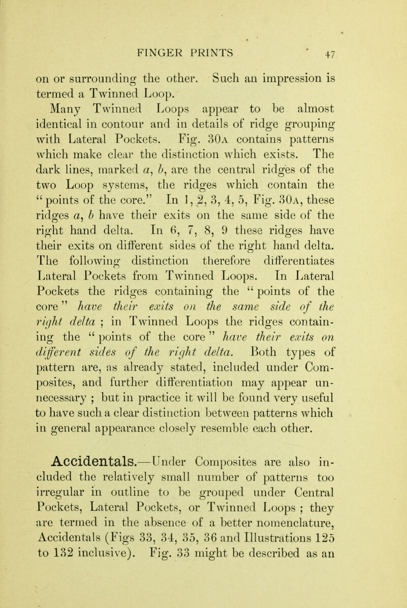on or surrounding the other. Such an impression is termed a Twinned Loop. Many Twinned Loops appear to be almost identical in contour and in details of ridge grouping with Lateral Pockets. Fig. 30a contains patterns which make clear the distinction which exists. The dark lines, marked a, are the central ridges of the two Loop systems, the ridges which contain the  points of the core. In 1,2, 3, 4, 5, Fig. 30a, these ridges a, h have their exits on the same side of the right hand delta. Li 6, 7, 8, 9 these ridges have their exits on ditFerent sides of the right hand delta. The folio win Of distinction therefore differentiates Lateral Pockets from Twinned Loops. In Lateral Pockets the ridges containing the  points of the core have their exits on the same side of the right delta ; in Twinned Loops the ridges contain- ing the  points of the core have their exits on different sides of the right delta. Both types of pattern are, as already stated, included under Com- posites, and further differentiation may appear un- necessary ; but in practice it will be found very useful to have such a clear distinction between patterns which in general appearance closely resemble each other. Accidentals.—Under Composites are also in- cluded the relatively small number of patterns too irregular in outline to be grouped under Central Pockets, Lateral Pockets, or Twinned Loops ; they are termed in the absence of a better nomenclature, Accidentals (Figs 33, 34, 35, 36 and Illustrations 125