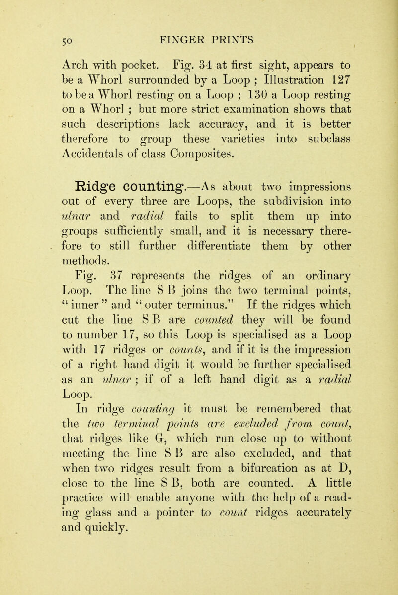 Arch with pocket. Fig. 34 at first sight, appears to be a Whorl surrounded by a Loop ; Illustration 127 to be a Whorl resting on a Loop ; 130 a Loop resting on a Whorl ; but more strict examination shows that such descriptions lack accuracy, and it is better therefore to group these varieties into subclass Accidentals of class Composites. Ridge counting.—As about two impressions out of every three are Loops, the subdivision into ulnar and radial fails to split them up into groups sufficiently small, and it is necessary there- fore to still further differentiate them by other methods. Fig. 37 represents the ridges of an ordinary Loop. The line S B joins the two terminal points,  inner  and  outer terminus. If the ridges which cut the line S B are counted they will be found to number 17, so this Loop is specialised as a Loop with 17 ridges or counts^ and if it is the impression of a right hand digit it would be further specialised as an ulnar ; if of a left hand digit as a radial Loop. In ridge counting it must be remembered that the two terminal poi?its are excluded from county that ridges like Gr, which run close up to without meeting the line S B are also excluded, and that when two ridges result from a bifurcation as at D, close to the line S B, both are counted. A little practice will enable anyone with the help of a read- ing glass and a pointer to count ridges accurately and quickly.