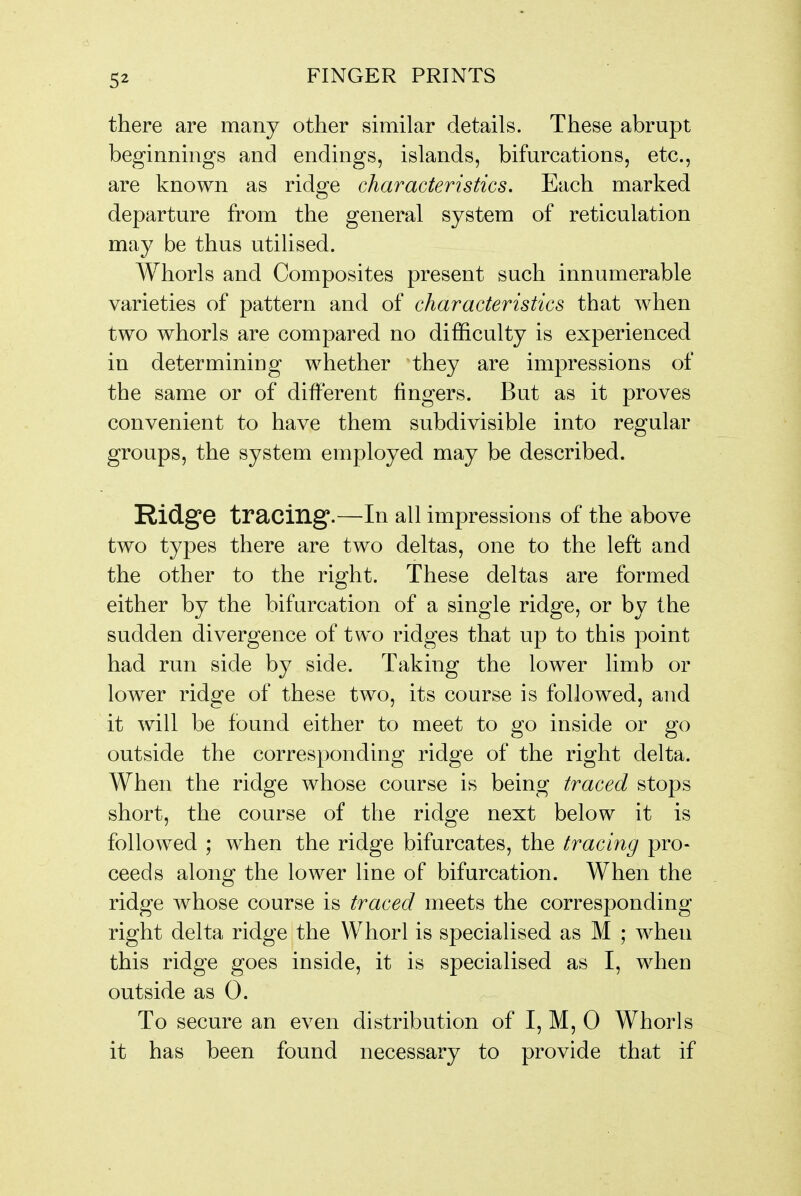 there are many other similar details. These abrupt beginnings and endings, islands, bifurcations, etc., are known as ridge characteristics. Each marked departure from the general system of reticulation may be thus utilised. Whorls and Composites present such innumerable varieties of pattern and of characteristics that when two whorls are compared no difficulty is experienced in determining whether they are impressions of the same or of different fingers. But as it proves convenient to have them subdivisible into regular groups, the system employed may be described. Ridge tracing.—In all impressions of the above two types there are two deltas, one to the left and the other to the right. These deltas are formed either by the bifurcation of a single ridge, or by the sudden divergence of two ridges that up to this point had run side by side. Taking the lower limb or lower ridge of these two, its course is followed, and it will be found either to meet to go inside or go outside the corresponding ridge of the right delta. When the ridge whose course is being traced stops short, the course of the ridge next below it is followed ; when the ridge bifurcates, the tracing pro- ceeds along the lower line of bifurcation. When the ridge whose course is traced meets the corresponding right delta ridge the Whorl is specialised as M ; when this ridge goes inside, it is specialised as I, when outside as 0. To secure an even distribution of I, M, 0 Whorls it has been found necessary to provide that if