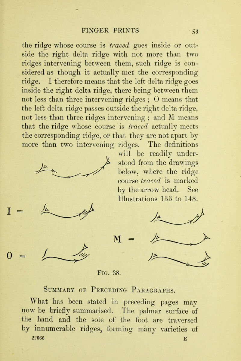 the ridge whose course is traced goes inside or out- side the right delta ridge with not more than two ridges intervening between them, such ridge is con- sidered as though it actually met the corresponding ridge. I therefore means that the left delta ridge goes inside the right delta ridge, there being between them not less than three intervenino; rid^^es ; 0 means that the left delta ridge passes outside the right delta ridge, not less than three ridges intervening ; and M means that the ridge whose course is traced actually meets the corresponding ridge, or that they are not apart by more than two intervening ridges. The definitions will be readily under- stood from the drawings below, where the ridge course traced is marked by the arrow head. See Illustrations 133 to 148. Fig. 38. SUMMABY OF PRECEDING PARAGRAPHS. What has been stated in preceding pages may now be briefly summarised. The palmar surface of the hand and the sole of the foot are traversed by innumerable ridges, forming many varieties of