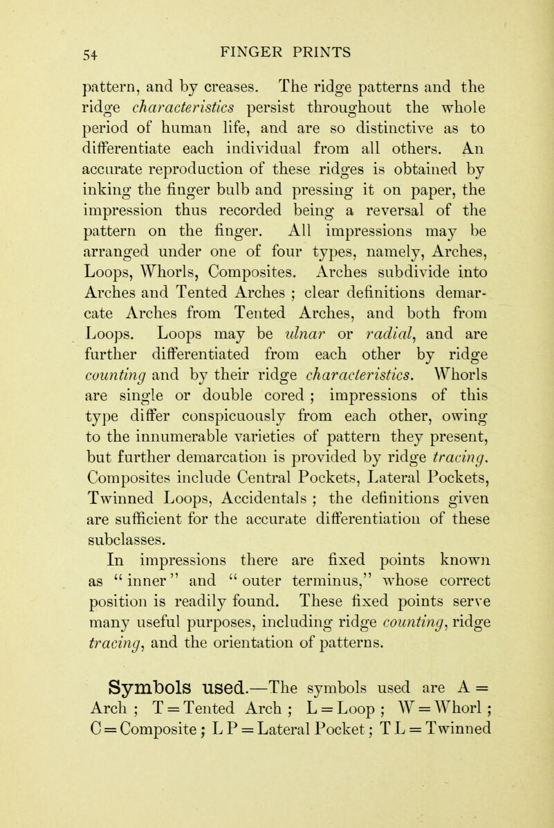 pattern, and by creases. The ridge patterns and the ridge characteristics persist throughout the whole period of human life, and are so distinctive as to differentiate each individual from all others. An accurate reproduction of these ridges is obtained by inking the finger bulb and pressing it on paper, the impression thus recorded being a reversal of the pattern on the finger. All impressions may be arranged under one of four types, namely. Arches, Loops, Whorls, Composites. Arches subdivide into Arches and Tented Arches ; clear definitions demar- cate Arches from Tented Arches, and both from Loops. Loops may be ulnar or radial^ and are further differentiated from each other by ridge counting and by their ridge characteristics. Whorls are single or double cored ; impressions of this type differ conspicuously from each other, owing to the innumerable varieties of pattern they present, but further demarcation is provided by ridge tracing. Composites include Central Pockets, Lateral Pockets, Twinned Loops, Accidentals ; the definitions given are sufficient for the accurate differentiation of these subclasses. In impressions there are fixed points known as inner and outer terminus, whose correct position is readily found. These fixed points serve many useful purposes, including ridge counting^ ridge tracing^ and the orientation of patterns. Symbols used.—The symbols used are A = Arch ; T = Tented Arch ; L = Loop ; W = Whorl ; C = Composite ; L P = Lateral Pocket; T L = Twinned