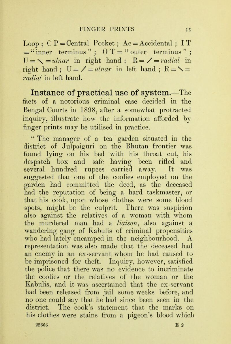 Loop ; C P = Central Pocket ; Ac = Accidental ; I T =  inner terminus  ; 0 T =  outer terminus  ; JJ=\z= ulnar in right hand; R=/ = radial in right hand; \]=/=ulnar in left hand; R = \ = radial in left hand. Instance of practical use of system—The facts of a notorious criminal case decided in the Bengal Courts in 1898, after a somewhat protracted inquiry, illustrate how the information aiforded by finger prints may be utilised in practice.  The manager of a tea garden situated in the district of Julpaiguri on the Bhutan frontier was found lying on his bed with his throat cut, his despatch box and safe having been rifled and several hundred rupees carried away. It was suggested that one of the coolies employed on the garden had committed the deed, as the deceased had the reputation of being a hard taskmaster, or that his cook, upon whose clothes were some blood spots, might be the culprit. There was suspicion also against the relatives of a woman with whom the murdered man had a liaison, also against a wandering gang of Kabulis of criminal propensities who had lately encamped in the neighbourhood. A representation was also made that the deceased had an enemy in an ex-servant whom he had caused to be imprisoned for theft. Inquiry, however, satisfied the police that there was no evidence to incriminate the coolies or the relatives of the ^voman or the Kabulis, and it was ascertained that the ex-servant had been released from jail some weeks before, and no one could say that he had since been seen in the district. The cook's statement that the marks on his clothes were stains from a pigeon's blood which