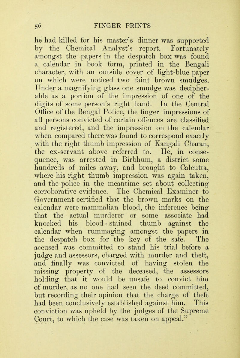 he had killed for his master's dinner was supported by the Chemical Analyst's report. Fortunately amongst the papers in the despatch box was found a calendar in book form, printed in the Bengali character, with an outside cover of light-blue paper on which were noticed two faint brown smudges. Under a magnifying glass one smudge was decipher- able as a portion of the impression of one of the digits of some person's right hand. In the Central Office of the Bengal Police, the finger impressions of all persons convicted of certain offences are classified and registered, and the impression on the calendar when compared there was found to correspond exactly with the right thumb impression of Kangali Charan, the ex-servant above referred to. He, in conse- quence, was arrested in Birbhum, a district some hundreds of miles away, and brought to Calcutta, where his right thumb impression was again taken, and the police in the meantime set about collecting corroborative evidence. The Chemical Examiner to Government certified that the brown marks on the calendar were mammalian blood, the inference being that the actual murderer or some associate had knocked his blood - stained thumb against the calendar when rummaging amongst the papers in the despatch box for the key of the safe. The accused was committed to stand his trial before a judge and assessors, charged with murder and theft, and finally was convicted of having stolen the missing property of the deceased, the assessors holding that it would be unsafe to convict him of murder, as no one had seen the deed committed, but recording their opinion that the charge of theft had been conclusively established against him. This conviction was upheld by the judges of the Supreme Court, to which the case was taken on appeal.