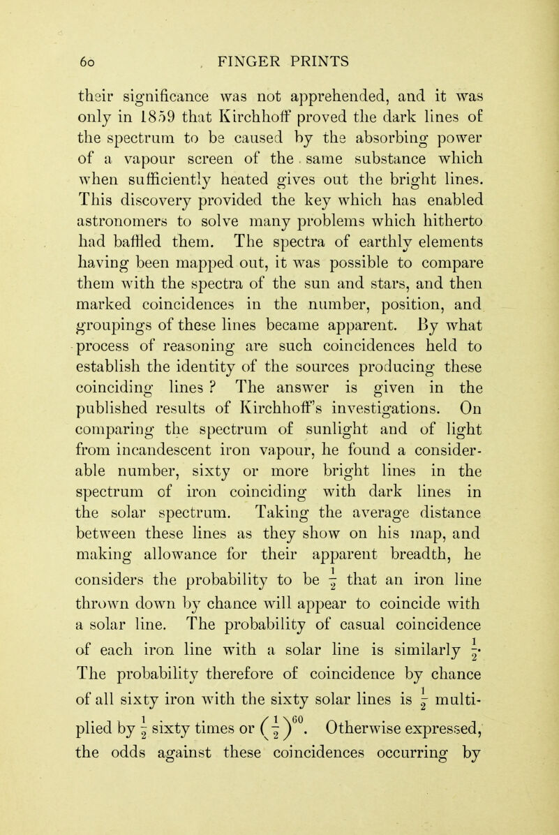 their significance was not apprehended, and it was only in 1859 that KirchhofF proved the dark lines of the spectrum to be caused bj the absorbing power of a vapour screen of the same substance which when sufficiently heated gives out the bright lines. This discovery provided the key which has enabled astronomers to solve many problems which hitherto had baffled them. The spectra of earthly elements having been mapped out, it was possible to compare them with the spectra of the sun and stars, and then marked coincidences in the number, position, and groupings of these lines became apparent. By what -process of reasoning are such coincidences held to estabhsh the identity of the sources producing these coinciding lines ? The answer is given in the published results of KirchhoiF's investigations. On comparing the spectrum of sunlight and of light from incandescent iron vapour, he found a consider- able number, sixty or more bright lines in the spectrum of iron coinciding with dark lines in the solar spectrum. Taking the average distance between these lines as they show on his map, and making allowance for their apparent breadth, he considers the probability to be ^ that an iron line thrown down by chance will appear to coincide with a solar line. The probability of casual coincidence of each iron line with a solar line is similarly The probability therefore of coincidence by chance of all sixty iron with the sixty solar lines is multi- plied by ~ sixty times or T'^y^. Otherwise expressed, the odds against these coincidences occurring by