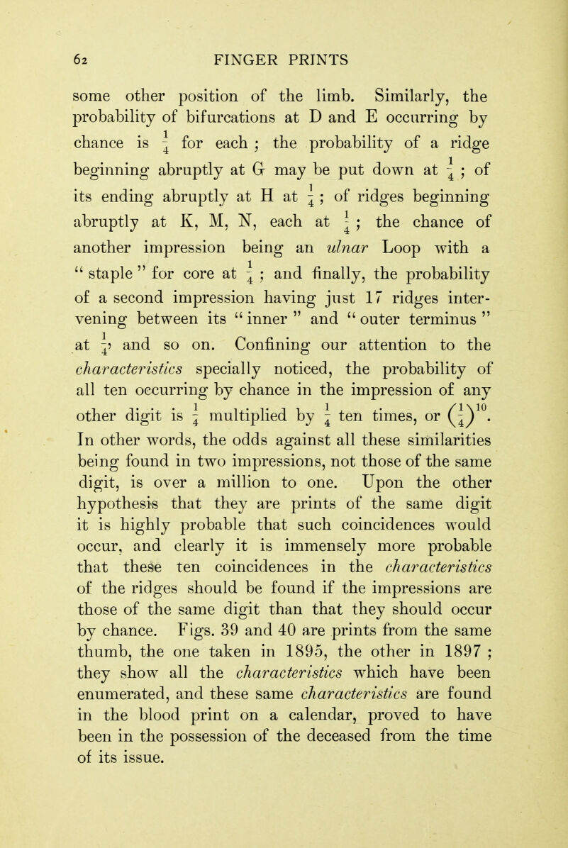 some other position of the limb. Similarly, the probability of bifurcations at D and E occurring by chance is | for each ; the probability of a ridge beginning abruptly at G may be put down at | ; of its ending abruptly at H at | ; of ridges beginning abruptly at K, M, N, each at ^ ; the chance of another impression being an ulnar Loop with a  staple  for core at \ ; and finally, the probability of a second impression having just 17 ridges inter- vening between its inner and outer terminus at ^5 and so on. Confining our attention to the characteristics specially noticed, the probability of all ten occurring by chance in the impression of any other digit is \ multiplied by \ ten times, or Q^^^* In other words, the odds against all these similarities being found in two impressions, not those of the same digit, is over a million to one. Upon the other hypothesis that they are prints of the same digit it is highly probable that such coincidences would occur, and clearly it is immensely more probable that these ten coincidences in the characteristics of the ridges should be found if the impressions are those of the same digit than that they should occur by chance. Figs. 39 and 40 are prints from the same thumb, the one taken in 1895, the other in 1897 ; they show all the characteristics which have been enumerated, and these same characteristics are found in the blood print on a calendar, proved to have been in the possession of the deceased from the time of its issue.