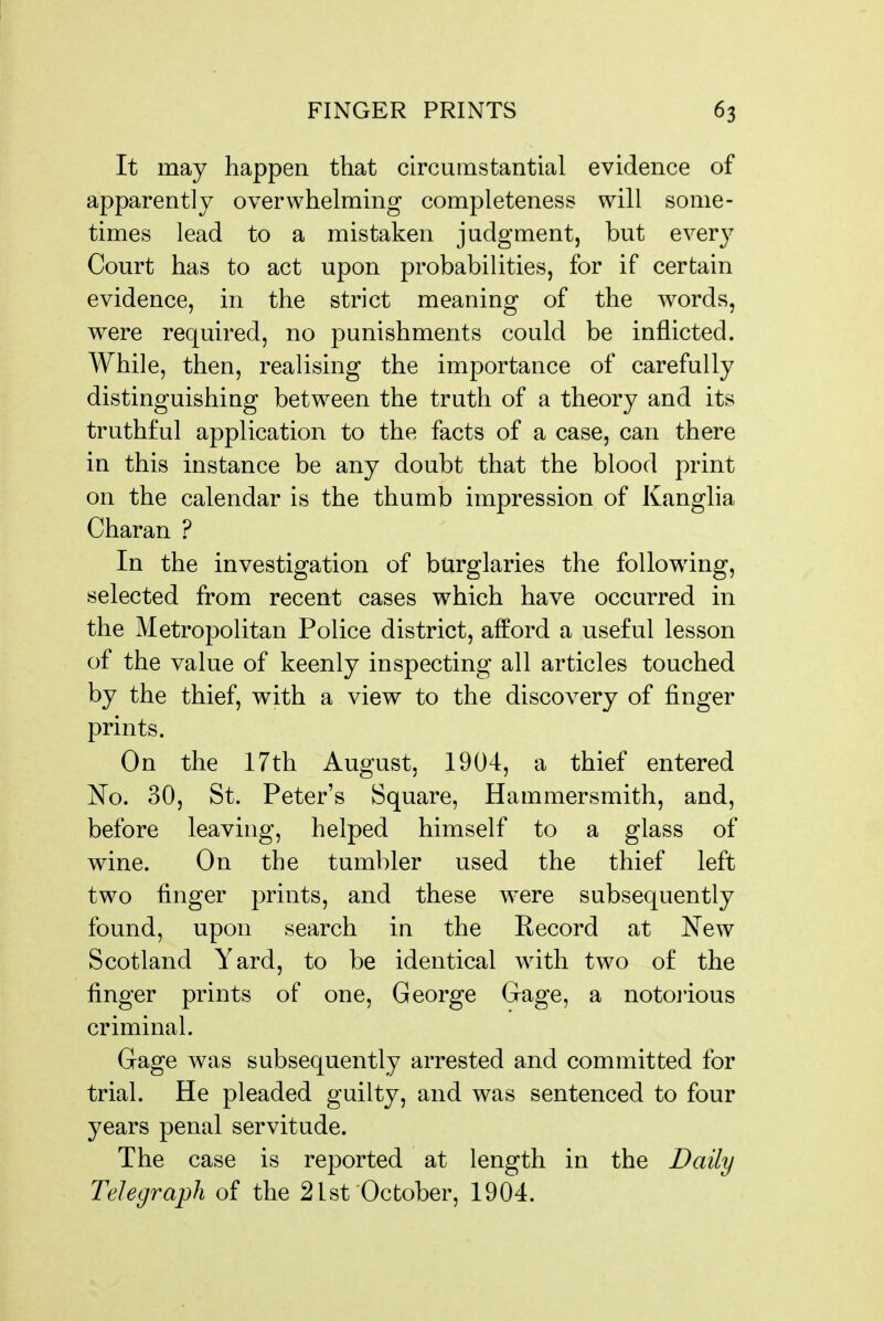 It may happen that circumstantial evidence of apparently overwhelming completeness will some- times lead to a mistaken judgment, but every Court has to act upon probabilities, for if certain evidence, in the strict meaning of the words, were required, no punishments could be inflicted. While, then, realising the importance of carefully distinguishing between the truth of a theory and its truthful application to the facts of a case, can there in this instance be any doubt that the blood print on the calendar is the thumb impression of Kanglia Charan ? In the investigation of burglaries the following, selected from recent cases which have occurred in the Metropolitan Police district, afford a useful lesson of the value of keenly inspecting all articles touched by the thief, with a view to the discovery of finger prints. On the 17th August, 1904, a thief entered iSFo. 30, St. Peter's Square, Hammersmith, and, before leaving, helped himself to a glass of wine. On the tumbler used the thief left two finger prints, and these w^ere subsequently found, upon search in the Record at New Scotland Yard, to be identical with two of the finger prints of one, George Gage, a notojious criminal. Gage was subsequently arrested and committed for trial. He pleaded guilty, and was sentenced to four years penal servitude. The case is reported at length in the Daily Telegraph of the 21st October, 1904.