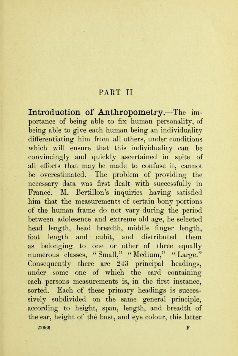 Introduction of Anthropometry—The im- portance of being able to fix human personality, of being able to give each human being an individuality differentiating him from all others, under conditions which will ensure that this individuality can be convincingly and quickly ascertained in spite of all efforts that may be made to confuse it, cannot be overestimated. The problem of providing the necessary data was first dealt with successfully in France. M. Bertillon's inquiries having satisfied him that the measurements of certain bony portions of the human frame do not vary during the period between adolesence and extreme old age, he selected head length, head breadth, middle finger length, foot length and cubit, and distributed them as belonging to one or other of three equally numerous classes,  Small,  Medium,  Large. Consequently there are 243 principal headings, under some one of which the card containing each persons measurements is, in the first instance, sorted. Each of these primary headings is succes- sively subdivided on the same general principle, according to height, span, length, and breadth of the ear, height of the bust, and eye colour, this latter 22666 F